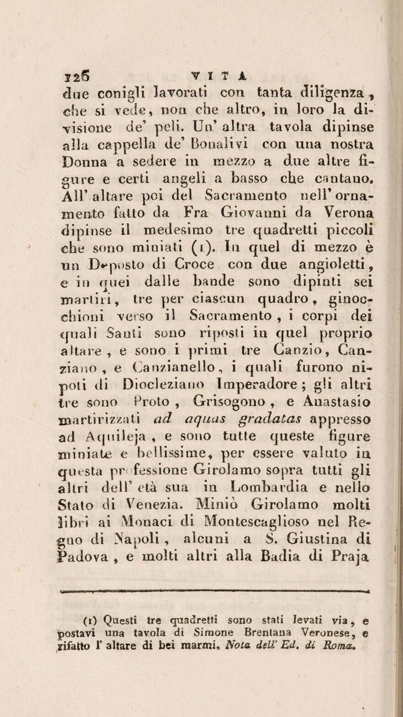 due conigli lavorati con tanta diligenza , che si vede, non che altro, in loro la di- visione de’ peli. Un’ altra tavola dipinse alla cappella de’ Donali vi con una nostra Donna a sedere in mezzo a due altre fi¬ gure e certi angeli a basso che cantano. All’altare poi del Sacramento nell’orna¬ mento fatto da Fra Giovanni da Verona dipinse il medesimo tre quadretti piccoli che sono miniati (i). In quel di mezzo è un Biposto di Croce con due angioletti, e in quei dalie bande sono dipinti sei marini, tre per ciascun quadro, ginoc¬ chioni verso il Sacramento , i corpi dei quali Santi sono riposti in quel proprio altare, e sono i primi tre Caozio, Can¬ giano, e Canzianello, i quali furono ni¬ poti di Diocleziano Imperadore ; gli altri tre sono Proto , Grisogono , e Anastasio martirizzati ad aquas gradatas appresso ad Aquileja , e sono tutte queste figure miniate e bellissime, per essere valuto in questa pr fessione Girolamo sopra tutti gli altri dell’ età sua in Lombardia e nello Stato di Venezia. Minio Girolamo molti libri ai Monaci di Montescaglioso nel Re¬ gno di Napoli , alcuni a S. Giustina di Padova , e molti altri alla Badia di Praja (i) Questi tre quadretti sono stati levati via, e postavi una tavola di Simone Brentana Veronese, e