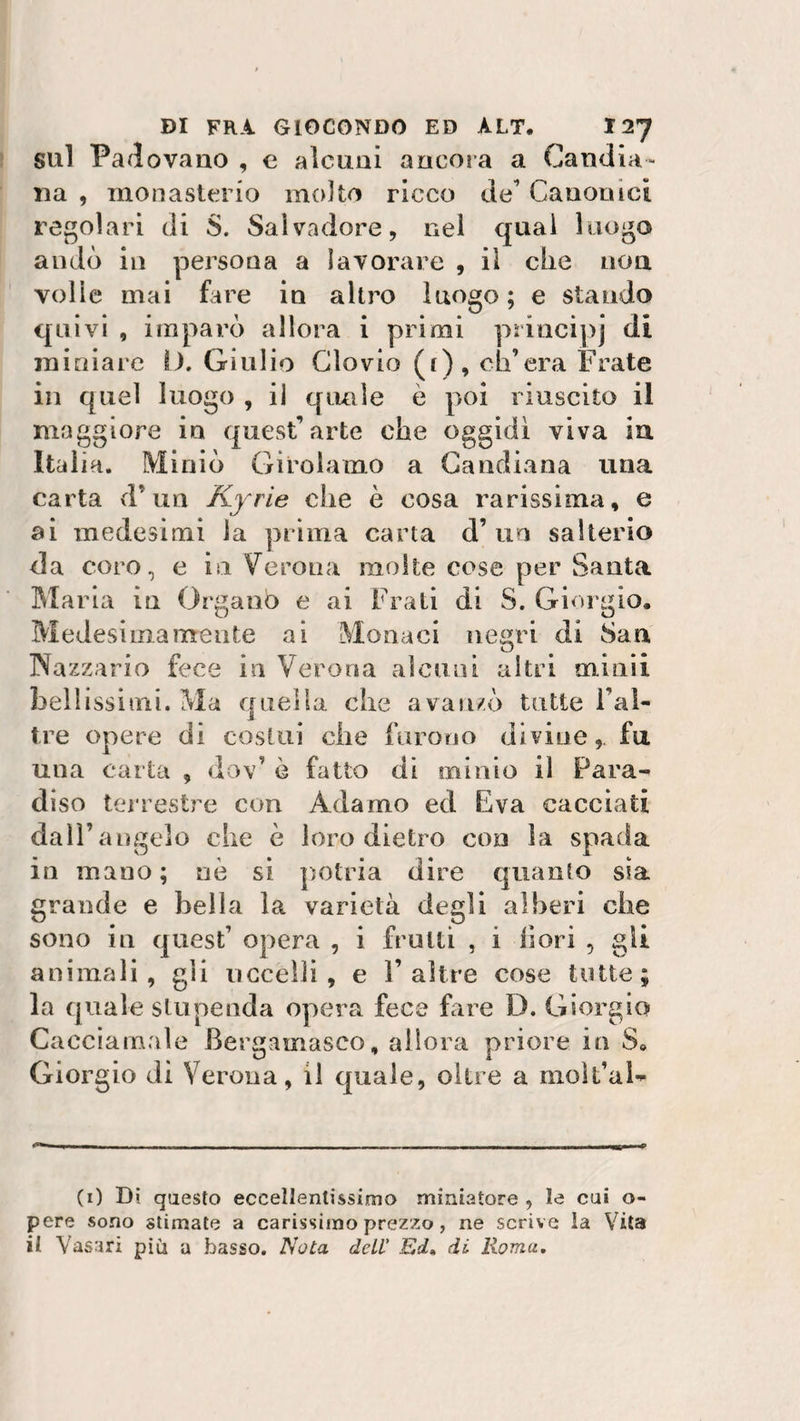 sul Padovano , e alcuni ancora a Candid¬ ila , monasterio molto ricco de Canonici regolari di S. Salvadore, nei qual luogo andò in persona a lavorare , il che non volle mai fare in altro luogo ; e stando quivi , imparò allora i primi principi di miniare D. Giulio Clovio (i), ch’era Frate in quel luogo , il quale è poi riuscito il maggiore in quest’arte che oggidì viva in Italia. Miniò Girolamo a Candiana una carta d’un Kyrie che è cosa rarissima, e ai medesimi la prima carta d’ un salterio da coro, e in Verona molte cose per Santa Maria in Organo e ai Frati di S. Giorgio. Medesimamente ai Monaci negri di San Nazzario fece in Verona alcuni altri minii bellissimi. Ma quella che avanzò tutte l’al- tre opere di costui che furono divine, fu una carta , dov’ è fatto di minio il Para¬ diso terrestre con Adamo ed Èva cacciati dall’angelo che è loro dietro con la spada in mano; nò si potria dire quanto sia grande e bella la varietà degli alberi che sono in quest’ opera , i frutti , i fiori , gli animali, gli uccelli, e F altre cose tutte; la quale stupenda opera fece fare D. Giorgio Cacciamale Bergamasco, allora priore in S0 Giorgio di Verona, il quale, oltre a molt’al- (1) Di questo eccellentissimo miniatore , le cui o- pere sono stimate a carissimo prezzo, ne scrive la Vita il Vasari più a basso. Nota dell' Ed, di Roma.
