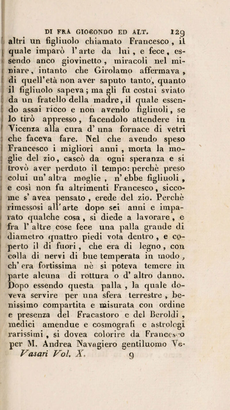 altri un figliuolo chiamato Francesco , il quale imparò l’arte da lui , e fece, es¬ sendo anco giovinetto, miracoli nel mi¬ niare , intanto che Girolamo affermava , di quell’età non aver saputo tanto, quanto il figliuolo sapeva ; ma gli fu costui sviato da un fratello della madre, il quale essen¬ do assai ricco e non avendo figliuoli, se lo tirò appresso, facendolo attendere in Vicenza alla cura d’ una fornace di vetri che faceva fare. Nel che avendo speso Francesco i migliori anni , morta la mo¬ glie del zio, cascò da ogni speranza e si trovò aver perduto il tempo: perchè preso colui un’altra móglie , n’ebbe figliuoli, e così non fu altrimenti Francesco, sicco¬ me s’ avea pensato , erede del zio. Perchè rimessosi all'arte dopo sei anni e impa¬ rato qualche cosa , si diede a lavorare , e fra T altre cose fece una palla grande di diametro quattro piedi vota dentro , e co¬ perto il di fuori, che era di legno , con colla di nervi di bue temperata in modo , eh’ era fortissima nè si poteva temere in parte alcuna di rottura o d’ altro danno. Dopo essendo questa palla , la quale do¬ veva servire per una sfera terrestre , be¬ nissimo compartita e misurata con ordine e presenza del Fracasloro e del Beroldi , medici amendue e cosmografi e astrologi rarissimi , si dovea colorire da Frances e per M, Andrea Navagiero gentiluomo Ve- Vasari Voi, X, 9