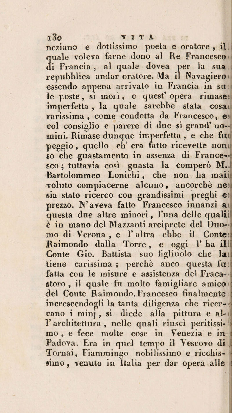 i3o ▼ l T A xiezian© e dottissimo poeta e oratore, il quale voleva farne dono al Re Francesco di Francia, al quale dovea per la sua repubblica andar oratore. (Via il Navagiero essendo appena arrivato in Francia in su le poste, si morì, e quest’opera rimase imperfetta , la quale sarebbe stata cosaif rarissima , come condotta da Francesco, e col consiglio e parere di due sì grand’ uo¬ mini, Rimase dunque imperfetta , e che fai peggio, quello eh’ era fatto ricevette nomi so che guastamente in assenza di France—: sco ; tuttavia così guasta la comperò M. Bartolommeo Lonicbi, che non ha maiii voluto compiacerne alcuno, ancorché ne sia stato ricerco con grandissimi preghi e: prezzo. IN’aveva fatto Francesco innanzi ai questa due altre minori, l’una delle quali ! è in mano del Mazzanti arciprete del Duo¬ mo di Verona , e l’altra ebbe il Conte?! Raimondo dalla Torre , e oggi F ha il Conte Gio. Battista suo figlinolo che lati tiene carissima; perchè anco questa fu fatta con le misure e assistenza del Fra ca¬ storo , il quale fu molto famigliare amicoi|t del Conte Raimondo. Francesco finalmente : increscendogli la tanta diligenza che ricer- &gt; eano i minj , si diede alla pittura e al- 4- l’architettura , nelle quali riuscì peritissi ¬ mo , e fece molte cose in Venezia e in t Padova. Era in quel tempo il Vescovo di ì Tornai, Fiammingo nobilissimo e ricchis- » simo, venuto in Italia per dar opera alle ;