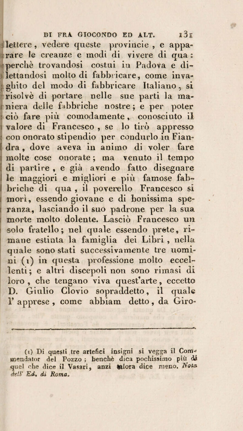 ì lettere , vedere queste prò vinci e , e appa¬ rare le creanze e modi di vi vere di qua : perchè trovandosi costui in Padova e di¬ lettandosi mollo di fabbricare, come inva¬ ghito del modo di fabbricare Italiano, si risolvè di portare nelle sue parti la ma¬ niera delle fabbriche nostre ; e per poter i ciò fare più comodamente , conosciuto il ì valore di Francesco , se lo tirò appresso con onorato stipendio per condurlo in Fian¬ dra , dove aveva in animo di voler fare molte cose onorate ; ma venuto il tempo di partire , e già avendo fatto disegnare le maggiori e migliori e più famose fab- I briche di qua , il poverello Francesco si morì, essendo giovane e di bonissima spe- : ranza, lasciando il suo padrone per la sua morte molto dolente. Lasciò Francesco un solo fratello; nel quale essendo prete, ri¬ mane estinta la famiglia dei Libri , nella quale sono stati successivamente tre uomi¬ ni (i) in questa professione molto eccel¬ lenti ; e altri discepoli non sono rimasi di loro , che tengano viva quest’arte, eccetto D. Giulio Clovio sopraddetto, il quale l’apprese, come abbiam detto, da Giro* (0 Di questi tre artefici insigni si vegga il Com^ snendator del Pozzo ; benché dica pochissimo più di quel che dice il Vasari, anzi tftlora dice meno. Nota éeLl' Ed, di Roma»