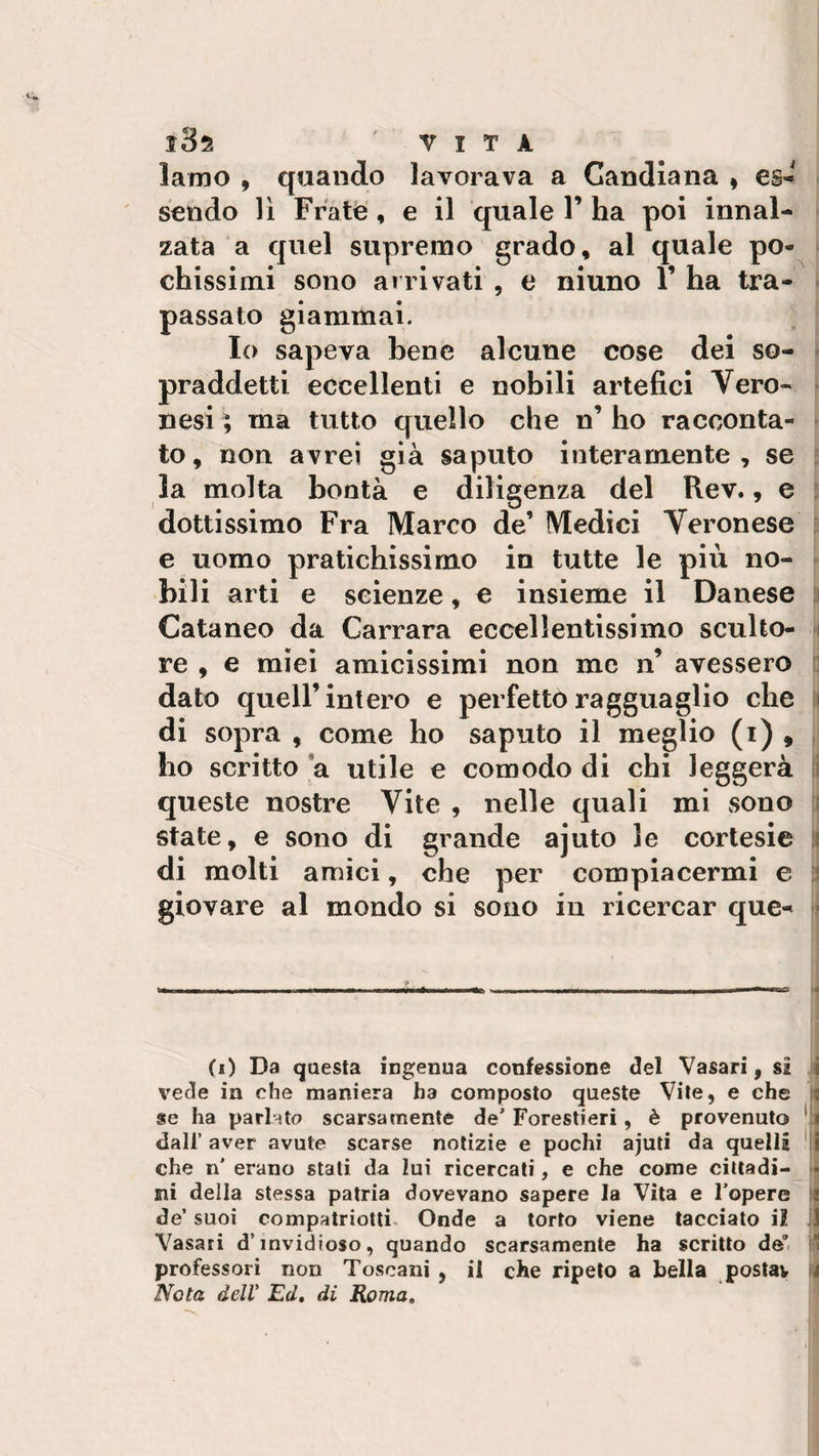 lamo , quando lavorava a Candiana , es¬ sendo lì Frate , e il quale V ha poi innal¬ zata a quel supremo grado, al quale po¬ chissimi sono arrivati , e niuno Y ha tra¬ passato giammai. Io sapeva bene alcune cose dei so¬ praddetti eccellenti e nobili artefici Vero¬ nesi ; ma tutto quello che n’ ho racconta¬ to, non avrei già saputo interamente, se la molta bontà e diligenza del Rev., e dottissimo Fra Marco de’ Medici Veronese e uomo pratichissimo in tutte le più no¬ bili arti e scienze, e insieme il Danese Cataneo da Carrara eccellentissimo sculto¬ re , e miei amicissimi non me n’ avessero dato quell’intero e perfetto ragguaglio che di sopra , come ho saputo il meglio (i) , ho scritto a utile e comodo di chi leggerà queste nostre Vite , nelle quali mi sono state, e sono di grande ajuto le cortesie di molti amici, che per compiacermi e giovare al mondo si sono in ricercar que- (i) Da questa ingenua confessione del Vasari, sì vede in che maniera ha composto queste Vite, e che se ha pari-ito scarsamente de’ Forestieri, è provenuto dall’ aver avute scarse notizie e pochi ajuti da quella che n' erano stati da lui ricercati, e che come cittadi¬ ni della stessa patria dovevano sapere la Vita e l’opere de’ suoi compatriotti Onde a torto viene tacciato i? Vasari d’invidioso, quando scarsamente ha scritto de” professori non Toscani , il che ripeto a bella postav Nota dell Ed. di Roma.