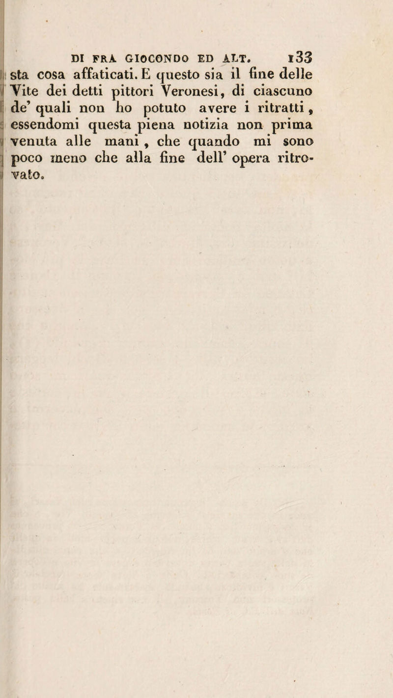 sta cosa affaticati. E questo sia il fine delle Vite dei detti pittori Veronesi, di ciascuno de’ quali non ho potuto avere i ritratti, essendomi questa piena notizia non prima venuta alle mani , che quando mi sono j poco meno che alla fine dell’ opera ritro- 1 vaio.