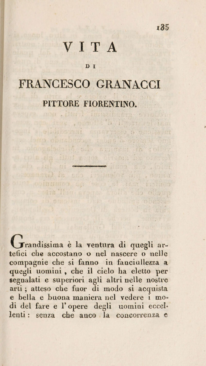 VITA D I FRANCESCO GRANACGI PITTORE FIORENTINO. I i ventura di quegli ar¬ tefici che accostano o nel nascere o nelle compagnie che si fanno in fanciullezza a quegli uomini y che il cielo ha eletto per segnalati e superiori agli altri nelle nostre arti ; atteso che fuor di modo si acquista e bella e buona maniera nel vedere i mo¬ di dei fare e l’opere degli uomini eccel¬ lenti : senza che anco la concorrenza e