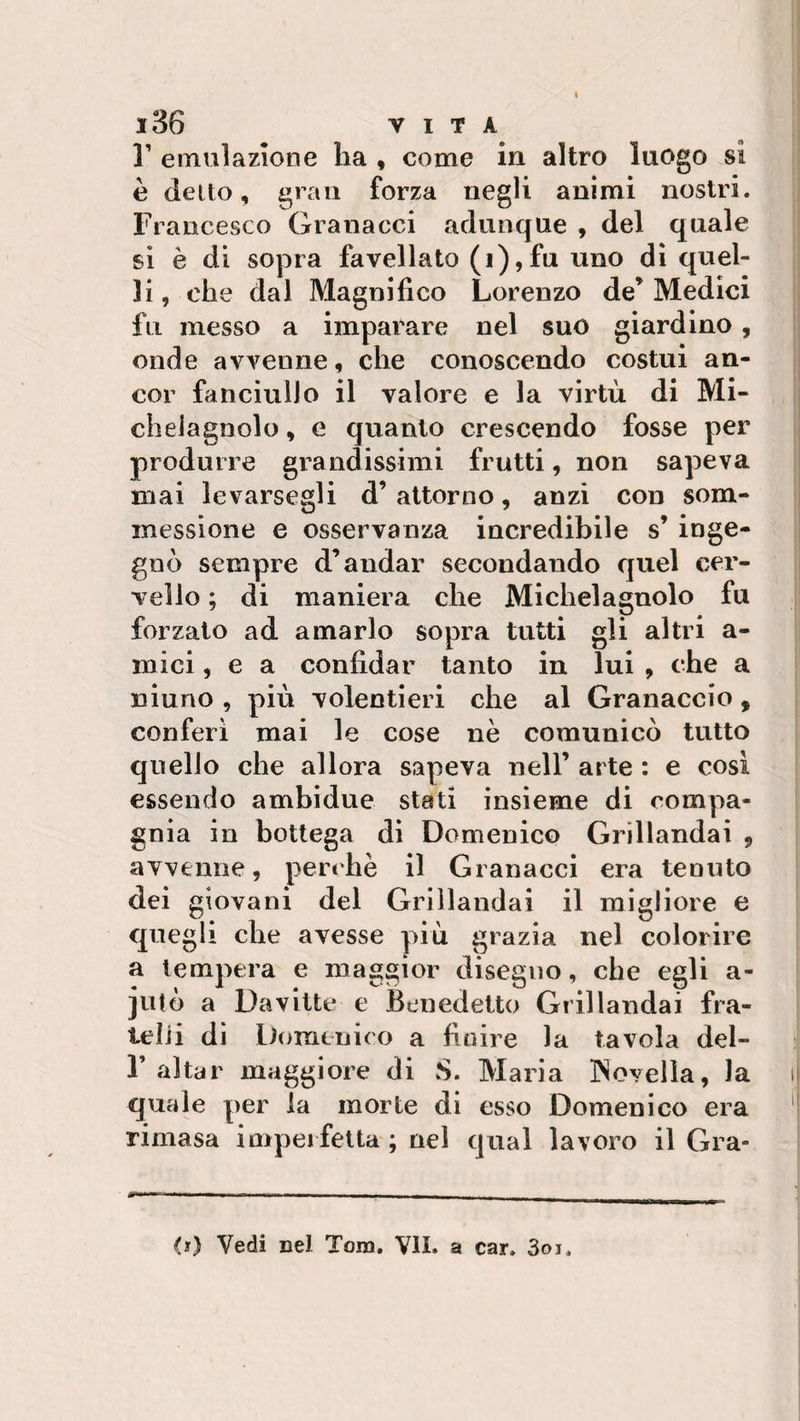 1’ emulazione ha , come in altro luogo si è detto, gran forza negli animi nostri. Francesco Granacci adunque , del quale si è di sopra favellato (i),fu uno di quel¬ li , che dal Magnifico Lorenzo de’ Medici fu messo a imparare nel suo giardino , onde avvenne, che conoscendo costui an¬ cor fanciullo il valore e la virtù di Mi- cheiagnolo, e quanto crescendo fosse per produrre grandissimi frutti, non sapeva mai levarsewgli d’ attorno, anzi con som¬ messi on e e osservanza incredibile s’ inge¬ gnò sempre d’andar secondando quel cer¬ vello ; di maniera che Michelagnolo fu forzato ad amarlo sopra tutti gli altri a- mici, e a confidar tanto in lui , che a ninno , più volentieri che al Granaccio, conferì mai le cose nè comunicò tutto quello che allora sapeva nell’ arte : e così essendo ambidue stati insieme di compa¬ gnia in bottega di Domenico Grillandai 9 avvenne, perchè il Granacci era tenuto dei giovani del Grillandai il migliore e quegli che avesse più grazia nel colorire a tempera e maggior disegno, che egli a- jutò a Da vitto e Benedetto Grillandai fra¬ telli di Domenico a finire la tavola del- F aitar maggiore di S. Maria Novella, la quale per la morte di esso Domenico era rimasa imperfetta ; nel qual lavoro il Gra- &lt;0 Vedi cel Tom. VII. a car. 3oi.