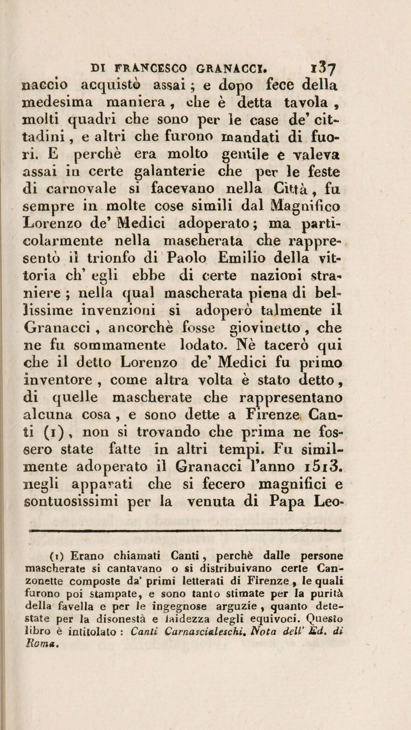 naccio acquistò assai ; e dopo fece della medesima maniera, che è detta tavola , molti quadri che sono per le case de’ cit¬ tadini , e altri che furono mandati di fuo¬ ri. E perchè era molto gentile e valeva assai in certe galanterie che per le feste di carnovale si facevano nella Città, fu sempre in molte cose simili dal Magnifico Lorenzo de’ Medici adoperato ; ma parti¬ colarmente nella mascherata che rappre¬ sentò il trionfo di Paolo Emilio della vit¬ toria eh’ egli ebbe di certe nazioni stra¬ niere ; nella qual mascherata piena di bel¬ lissime invenzioni si adoperò talmente il Granacci , ancorché fosse giovinetto , che ne fu sommamente lodato. Nè tacerò qui che il detto Lorenzo de’ Medici fu primo inventore , come altra volta è stato detto, di quelle mascherate che rappresentano alcuna cosa , e sono dette a Firenze, Can¬ ti (i) , non si trovando che prima ne fos¬ sero state fatte in altri tempi. Fu simil¬ mente adoperato il Granacci l’anno i5i3. negli apparati che si fecero magnifici e sontuosissimi per la venuta di Papa Leo- (t) Erano chiamati Canti, perchè dalle persone mascherate si cantavano o si distribuivano certe Can¬ zonette composte da’ primi letterati di Firenze , le quali furono poi stampate, e sono tanto stimate per la purità della favella e per le ingegnose arguzie , quanto dete¬ state per la disonestà e laidezza degli equivoci. Questo libro è intitolato : Canti Carnascialeschi, Nota dell‘ Èd. di Roma,