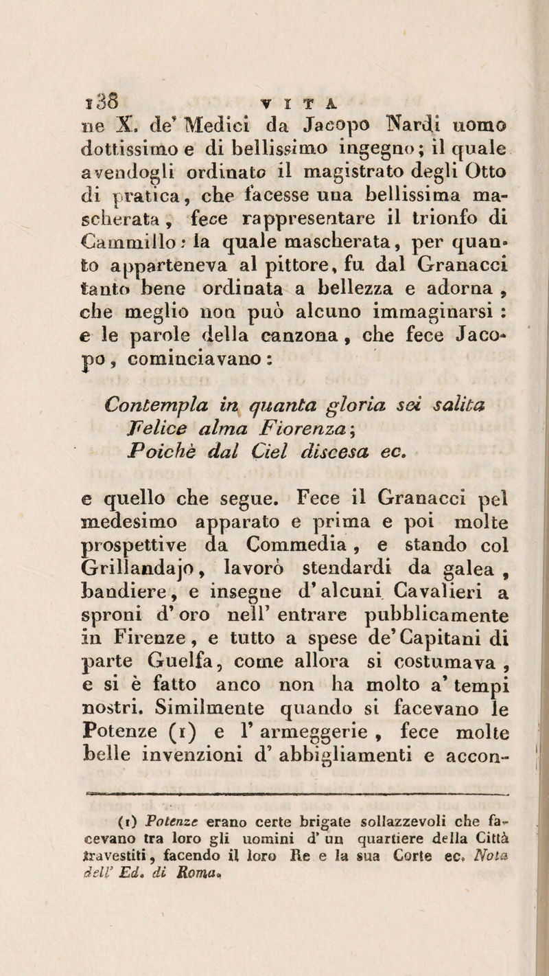 ì38 VITA ne X. de' Medici da Jacopo Nardi uomo dottissimo e di bellissimo ingegno; il quale avendogli ordinato il magistrato degli Otto di pratica, che facesse una bellissima ma¬ scherata , fece rappresentare il trionfo di Cammillo: la quale mascherata, per quan¬ to apparteneva al pittore, fu dal Granacci tanto bene ordinata a bellezza e adorna , che meglio non può alcuno immaginarsi : e le parole della canzona, che fece Jaco¬ po , cominciavano : Contempla in quanta gloria sei salita Felice alma Fiorenza ; Poiché dal del discesa ec, e quello che segue. Fece il Granacci pei medesimo apparato e prima e poi molte prospettive da Commedia, e stando col Grillandajo, lavorò stendardi da galea , bandiere, e insegne d’alcuni Cavalieri a sproni d’oro nell’ entrare pubblicamente in Firenze, e tutto a spese de’Capitani di parte Guelfa, come allora si costumava , e si è fatto anco non ha molto a’ tempi nostri. Similmente quando si facevano le Potenze (i) e V armeggerie , fece molte belle invenzioni d’ abbigliamenti e accon- (i) Potenze erano certe brigate sollazzevoli che fa¬ cevano tra loro gli uomini d’ un quartiere della Città Ira vestiti, facendo il loro Re e la sua Corte ec. Noia dell’ Ed. di Roma»