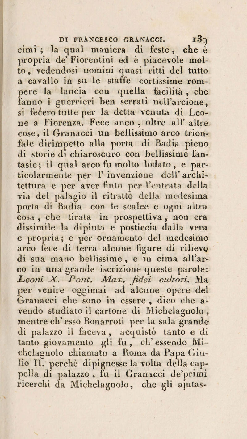 cimi ; la qual maniera di feste , che è propria de’ Fiorentini ed è piacevole mol¬ to , vedendosi uomini quasi ritti del tutto a cavallo in su le staffe cortissime rom¬ pere la lancia con quella facilità , che fanno i guerrieri ben serrali nell’arcione, si feéero tutte per la detta venuta di Leo¬ ne a Fiorenza. Fece anco , oltre all’ altre cose, il Granacci un bellissimo arco trion¬ fale dirimpetto alla porta di Badia pieno di storie di chiaroscuro con bellissime fan¬ tasie; il qual arco fu molto lodato, e par¬ ticolarmente per l’invenzione dell’archi¬ tettura e per aver finto per l'entrata della via del palagio il ritratto della medesima porta di Badia cori le scalee e ogni altra cosa , che tirata in prospettiva , non era dissimile la dipinta e posticcia dalla vera e propria; e per ornamento del medesimo arco fece di terra alcune figure di rilievo di sua mano bellissime , e in cima all’ar¬ co in una grande iscrizione queste parole: Leoni Pont. Max, fidei cultori. Ma per venire oggimai ad alcune opere del Granacci che sono in essere , dico che a- vendo studiato il cartone di Michelagnolo , mentre eh’esso Bonarroti per la sala grande di palazzo il faceva, acquistò tanto e di tanto giovamento gli fu, eh’ essendo Mi¬ chelagnolo chiamato a Roma da Papa Giu¬ lio II. perchè dipignesse la volta della cap¬ pella di palazzo , fu il Granacci de’primi ricerchi da Michelagnolo, che gli ajutas»