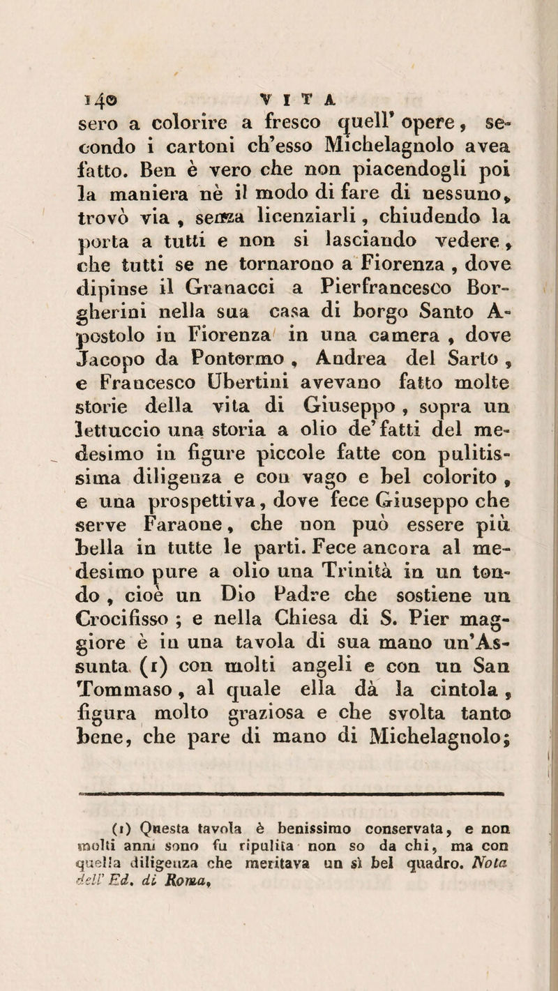 14© VITA sero a colorire a fresco cjuell’ opere , se» condo i cartoni ch’esso Michelagnolo avea fatto. Ben è vero che non piacendogli poi la maniera nè il modo di fare di nessuno„ trovò via , seuza licenziarli, chiudendo la porta a tutti e non si lasciando vedere &gt; che tutti se ne tornarono a Fiorenza , dove dipinse il Granacci a Pierfrancesco Bor- gherini nella sua casa di borgo Santo A- postolo in Fiorenza in una camera , dove Jacopo da Pontormo , Andrea del Sarto , e Francesco libertini avevano fatto molte storie della vita di Giuseppo , sopra un lettuccio una storia a olio de’fatti del me¬ desimo in figure piccole fatte con pulitis¬ sima diligenza e con vago e bel colorito 9 e una prospettiva, dove fece Giuseppo che serve Faraone, che non può essere più bella in tutte le parti. Fece ancora al me¬ desimo pure a olio una Trinità in un ton¬ do , cioè un Dio Padre che sostiene un Crocifisso ; e nella Chiesa di S. Pier mag¬ giore è in una tavola di sua mano un’As¬ sunta (i) con molti angeli e con un San Tommaso, al quale ella dà la cintola , figura molto graziosa e che svolta tanto bene, che pare di mano di Michelagnolo; (i) Questa tavola è benissimo conservata, e non molti anni sono fu ripulita non so da chi, ma con quella diligenza che meritava un sì bel quadro. Nota