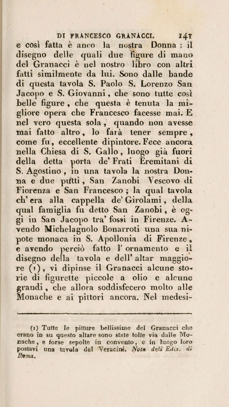 e così fatta è anco la nostra Donna : il disegno delle quali due figure di mano del Granacci è nel nostro libro con altri fatti similmente da lui. Sono dalle bande di questa tavola S. Paolo S. Lorenzo San Jacopo e S. Giovanni, che sono tutte così belle figure , che questa è tenuta la mi¬ gliore opera che Francesco facesse mai. E nel vero questa sola , quando non avesse mai fatto altro, lo farà tener sempre , come fu, eccellente dipintore.Fece ancora nella Chiesa di S. Gallo, luogo già fuori della detta porta de’ Frati Eremitani di S. Agostino , in una tavola la nostra Don¬ na e due putti, San Zanobi Vescovo di Fiorenza e San Francesco ; la qual tavola eh’ era alla cappella de’ Girolami, della qual famiglia fu detto San Zanobi, è og¬ gi in San Jacopo tra’ fossi in Firenze. A- vendo Michelagnolo Bonarroti una sua ni¬ pote monaca in S. Apollonia di Firenze » e avendo perciò fatto Y ornamento e il disegno della tavola e dell’ aitar maggio¬ re (t) , vi dipinse il Granacci alcune sto¬ rie di figurette piccole a olio e alcune grandi, che allora soddisfecero molto alle Monache e ai pittori ancora. Nel me desi (1) Tutte le pitture bellissime del Granacci che erano in su questo altare sono state tolte via dalle Mo¬ nache , e forse sepolte in convento, e in luogo loro postavi una tavola del Yeracirw, iYw« deli’ Ediz, di Ito ma.