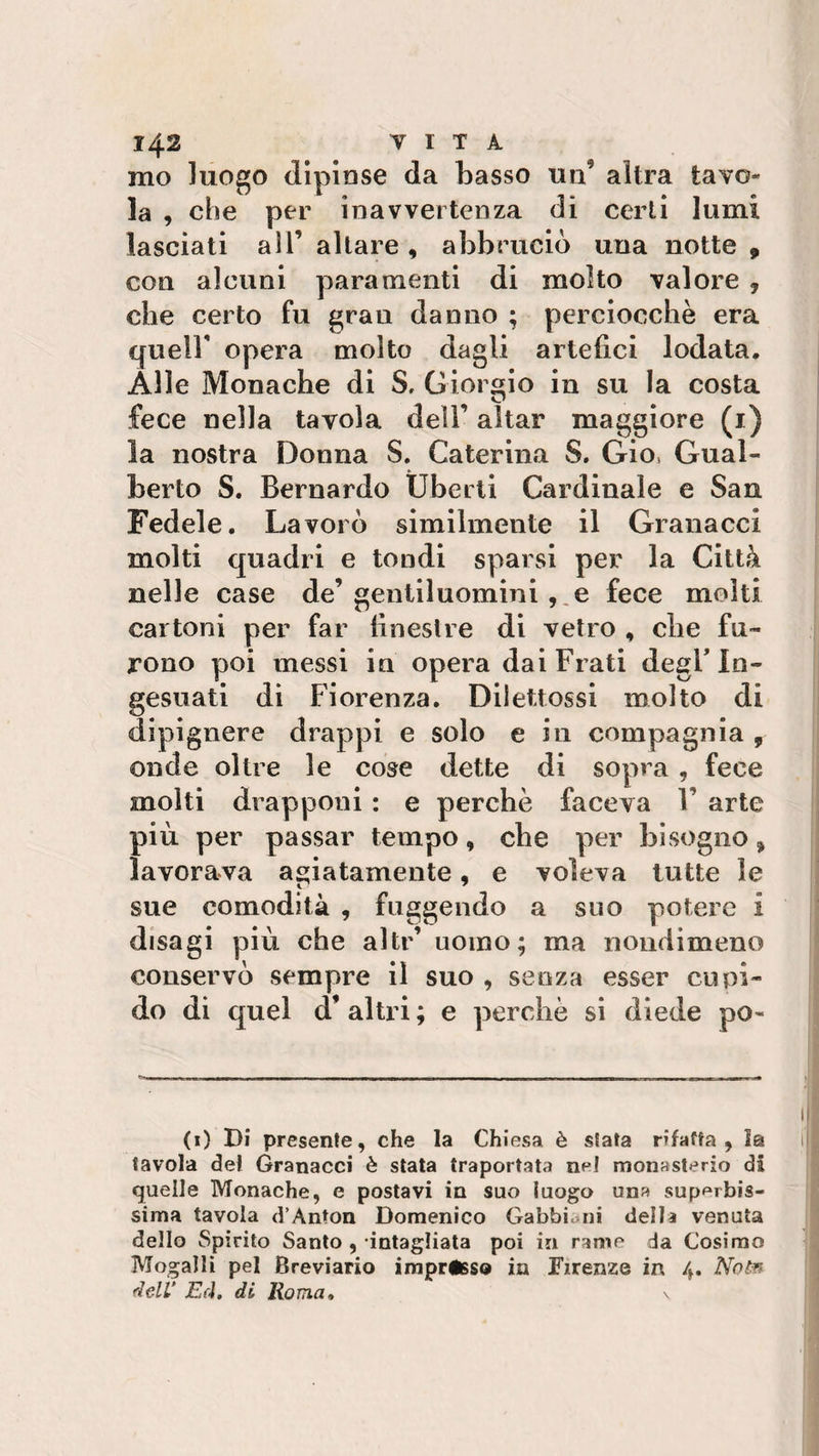 mo luogo dipinse da basso un altra tavo la , che per inavvertenza di certi lumi lasciati all’ altare , abbruciò una notte , con alcuni paramenti di molto valore 7 che certo fu gran danno ; perciocché era quell' opera molto dagli artefici lodata. Alle Monache di S. Giorgio in su la costa fece nella tavola dell’ aitar maggiore (1) la nostra Donna S. Caterina S. Gio, Gual¬ berto S. Bernardo Uberli Cardinale e San Fedele. Lavorò similmente il Granacci molti quadri e tondi sparsi per la Città nelle case de’gentiluomini , e fece molti cartoni per far finestre di vetro , che fu¬ rono poi messi in opera dai Frati degl’ in- gesuati di Fiorenza. Diiettossi molto di dipignere drappi e solo e in compagnia , onde oltre le cose dette di sopra , fece molti drapponi : e perchè faceva F arte più per passar tempo, che per bisogno * lavorava agiatamente, e voleva tutte le sue comodità , fuggendo a suo potere i disagi più che altr’ uomo; ma nondimeno conservò sempre il suo , senza esser cupi¬ do di quel d’altri; e perchè si diede po- (1) Di presente, che la Chiesa è stata rifatta , la tavola del Granacci è stata traportata ne! monasterio dà quelle Monache, e postavi in suo luogo una superbis¬ sima tavola d’Ànton Domenico Gabbiani della venuta dello Spirito Santo , intagliata poi in rame da Cosimo Mogalli pel Breviario impresso in Firenze in 4. Note dell’ Ed. di Roma, s