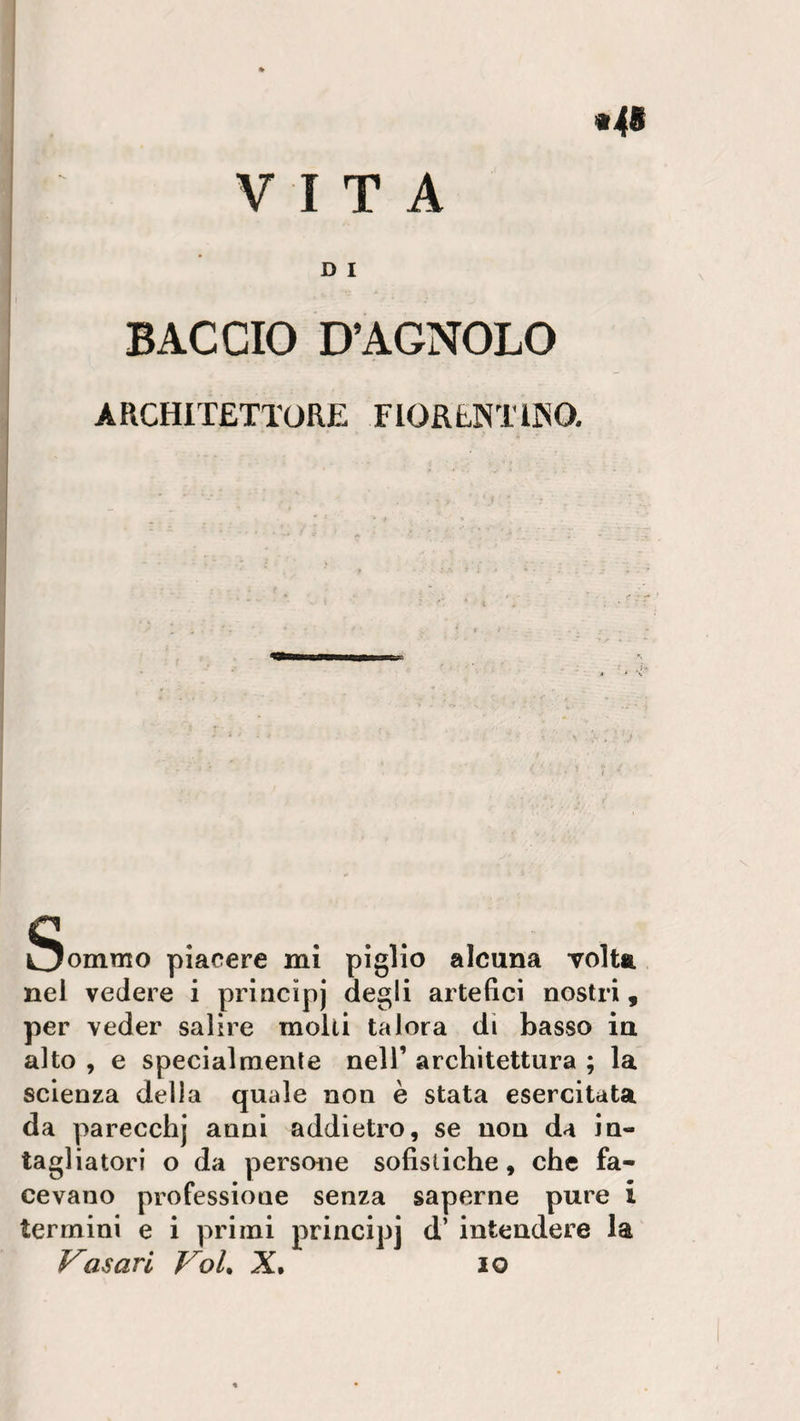VITA D I BACCIO D’AGNOLO ARCHITETTORE FIORENTINO. Ognuno piacere mi piglio alcuna volta nel vedere i principj degli artefici nostri, per veder salire molti talora di basso in alto , e specialmente nell’ architettura ; la scienza della quale non è stata esercitata da parecchj anni addietro, se non da in¬ tagliatori o da persone sofistiche, che fa¬ cevano professione senza saperne pure i termini e i primi principj d’ intendere la Vasari Voi. X• io