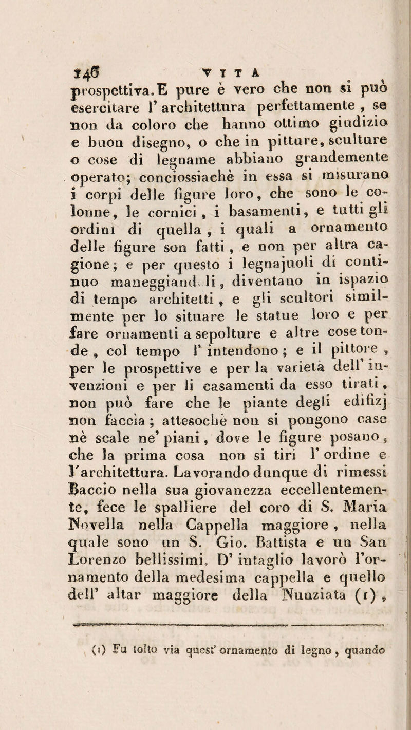 prospettiva.E pure è vero che non si può esercitare 1’ architettura perfettamente , se non da coloro che hanno ottimo giudizio e buon disegno, o che in pitture, sculture o cose di legname abbiano grandemente operato; conciossiaehè in essa si misurano i corpi delie figure loro, che sono le co» lonne, le cornici, i basamenti, e tutti gli ordini di quella , i quali a ornamento delle figure son fatti , e non per altra ca¬ gione ; e per questo i legnajuoli di conti¬ nuo maneggiandoli, diventano in ispazio di tempo architetti , e gli scultori simil¬ mente per lo situare le statue loro e per fare ornamenti a sepolture e altre cose ton¬ de , col tempo 1* intendono ; e il pittore , per le prospettive e per la varietà dell in¬ venzioni e per li casamenti da esso tirati, non può fare che le piante degli edifizj non faccia ; attesoché non si pongono case nè scale ne’piani, dove le figure posano, che la prima cosa non si tiri 1’ ordine e Larchitettura. Lavorando dunque di rimessi Baccio nella sua giovanezza eccellentemen¬ te, fece le spalliere del coro di S. Maria Rovella nella Cappella maggiore , nella quale sono un S. Gio. Battista e un San Lorenzo bellissimi. D5 intaglio lavorò Tor¬ na mento della medesima cappella e quello dell’ aitar maggiore della Nunziata (r) , {0 Fa Coìto via guest’ornamento di legno, guando