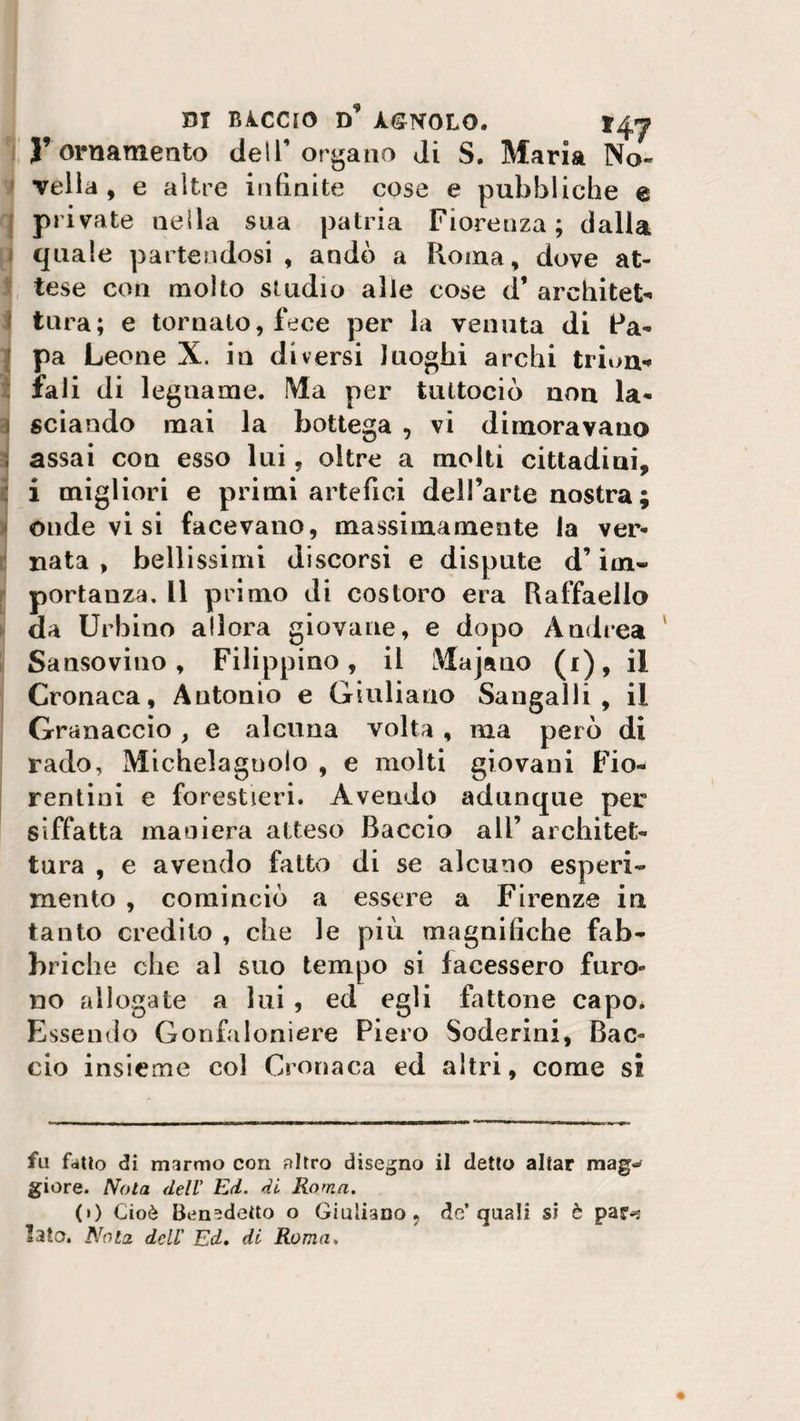 di rìccio d9 àgnolo. l’ornamento dell’organo di S. Maria No¬ vella, e altre infinite cose e pubbliche e private nella sua patria Fiorenza; dalla quale partendosi , andò a Roma, dove at¬ tese con molto studio alle cose d’ arehitet- f tura; e tornato, fece per la venuta di Pa¬ pa Leone X. in diversi luoghi archi trion« fali di legname. Ma per tuttociò non la¬ sciando mai la bottega , vi dimoravano assai con esso lui, oltre a molti cittadini, : i migliori e primi artefici dell’arte nostra ; onde vi si facevano, massimamente la ver¬ nata , bellissimi discorsi e dispute d’im¬ portanza. Il primo di costoro era Raffaello da Urbino allora giovane, e dopo Andrea Sansovino, Filippino, il Maja no (i), il Cronaca, Antonio e Giuliano Sangalli, il Granaccio , e alcuna volta , ma però di rado, Michelagnolo , e molti giovani Fio¬ rentini e forestieri. Avendo adunque per siffatta maniera atteso Baccio all’ architet¬ tura , e avendo fatto di se alcuno esperi¬ mento , cominciò a essere a Firenze in tanto credito , che le più magnifiche fab¬ briche che al suo tempo si facessero furo¬ no allogate a lui , ed egli fattone capo* Essendo Gonfaloniere Piero Sederini, Bac¬ cio insieme col Cronaca ed altri, come si fu fatto di marmo con nitro disegno il detto aitar mag¬ giore. Nota dell' Ed. di Roma. (») Cioè Benedetto o Giuliano, de* quali si è par-: Iato. Nota dell' Ed. di Roma.