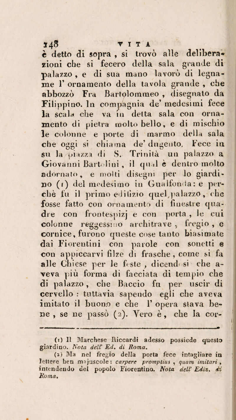 è detto di sopra , si trovò alle delibera^ zioni che si fecero della sala grande di palazzo , e di sua mano lavorò di legna¬ me 1’ ornamento della tavola grande , che abbozzò Fra Bartolommeo , disegnato da Filippino. In compagnia de’ medesimi fece la scala che va in detta sala con orna¬ mento di pietra molto belìo, e di mischio le colonne e porte di marmo della sala che oggi si chiama de’ dugento. Fece in su la piazzi di 8. Trinità un palazzo a Giovanni Bart dini , il qual è dentro molto adornato, e molti disegni per lo giardi¬ no (r) del medesimo in Guaifonda: e per¬ chè fu il primo edilìzio quel,palazzo, che fosse fatto con ornamento di finestre qua¬ dre con frontespizj e con porta , le cui colonne reggessi no architrave , fregio , e cornice, furono queste cose tanto biasimate dai Fiorentini con parole con sonetti e con appiccarvi filze di frasche , come si fa alle Chiese per le fi ste , dicendosi che a- veva più forma dì facciata di tempio che di palazzo, che Baccio fu per uscir di cervello : tuttavia sapendo egli che aveva imitato il buono e che 1’ opera stava be¬ ne , se ne passò (2). Vero è , che la cor¬ ti) Il Marchese Riccardi adesso possiede questo giardino. Nota dell' Ed. di Roma. (2) Ma nel fregio della porta fece intagliare in lettere ben maiuscole: carpere promptius , quarn imitari , intendendo del popolo Fiorentino. Nota, dell' Ediz. di Roma,
