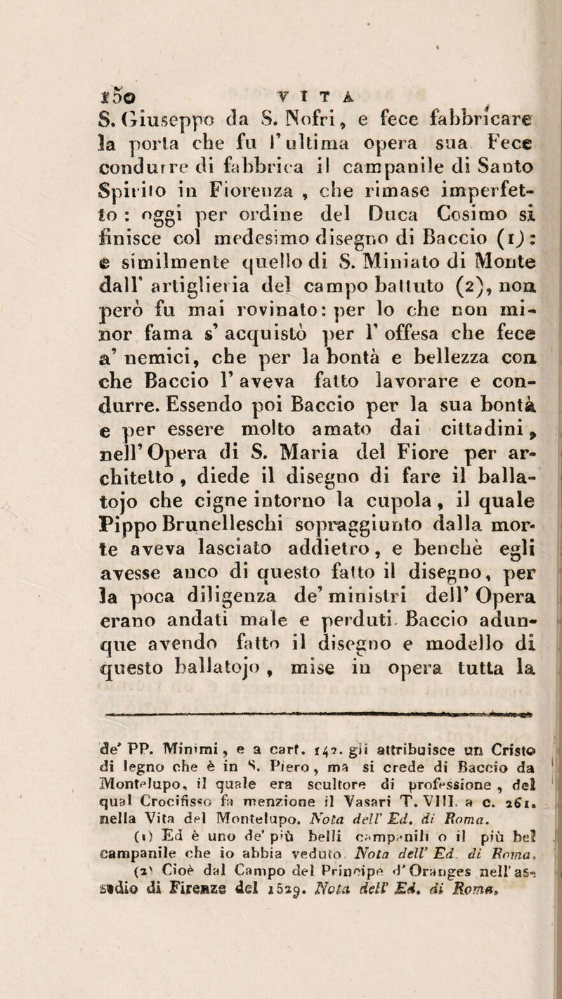 S. (Giuseppe da S. Nofri, e fece fabbricare la porla che fu f ultima opera sua Fece condurre di fabbrica il campanile di Santo Spirito in Fiorenza , che rimase imperfet¬ to : oggi per ordine del Duca Cosimo si finisce col medesimo disegno di Baccio (i): e similmente quello di S. Miniato di Monte dall’ artiglieria del campo battuto (2), non però fu mai rovinato: per lo che non mi¬ nor fama s’ acquistò per Y offesa che fece a’nemici, che per la bontà e bellezza con che Baccio Y aveva fatto lavorare e con¬ durre. Essendo poi Baccio per la sua bontà e per essere molto amato dai cittadini 9 nell’Opera di S. Maria del Fiore per ar¬ chitetto , diede il disegno di fare il balla- tojo che cigne intorno la cupola, il quale Pippo Brunelleschi sopraggiunto dalla mor¬ te aveva lasciato addietro, e benché egli avesse anco di questo fatto il disegno, per 3a poca diligenza de’ ministri dell’ Opera erano andati male e perduti Baccio adun¬ que avendo fatto il disegno e modello di questo ballatojo, mise in opera tutta la de* PP. Minrnii, e a carf. 14-7. gii attribuisce un Cristo di legno che è in S. Piero, ma si crede di Baccio da Montelupo, il quale era scultore di professione , del qual Crocifisso fa menzione il Vasari T. Vili, a c. a6i. nella Vita del Montelupo. Nota dell' Ed. di Roma. (1) Ed è uno de’ p»ù belli campanili o il più bel campanile che io abbia veduto Nota dell’ Ed di Roma. (2' Cioè dal Campo del Principe d'Oranges nell’as-. stdio di Firenze del 1529. Nota dell' Ed. di Roma»
