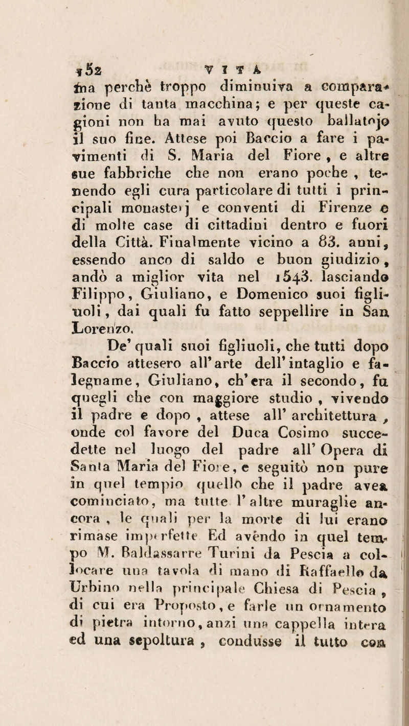 in a perchè troppo diminuirà a compara* zinne di tanta macchina; e per queste ca¬ gioni non ha mai avuto questo ballatoio il suo fine. Attese poi Baccio a fare i pa¬ rimenti di S. Maria del Fiore , e altre sue fabbriche che non erano poche , te¬ ssendo egli cura particolare di tutti i prin¬ cipali mouaste»j e conventi di Firenze e di molte case di cittadini dentro e fuori della Città. Finalmente vicino a 83. anni, essendo anco di saldo e buon giudizio f andò a miglior vita nel 1643. lasciando Filippo, Giuliano, e Domenico suoi figli¬ uoli , dai quali fu fatto seppellire in San Lorenzo. De’quali suoi figliuoli, che tutti dopo Baccio attesero all’arte dell’intaglio e fa¬ legname, Giuliano, ch’era il secondo, fa quegli che con maggiore studio , vivendo il padre e dopo , attese all’ architettura , onde col favore del Duca Cosimo succe¬ dette nel luogo del padre all’ Opera di Santa Maria del Fiore, e seguitò non pure in quel tempio quello che il padre ave*, cominciato, ma tutte V altre muraglie an¬ cora , le quali per la morte di lui erano rimase imperfette Ed avéndo in quel tem¬ po M. Baldassarre Turini da Pescia a col¬ locare una tavola di mano di Raffaello da Urbino nella principale Chiesa di Poscia , di cui era Proposto, e farle un ornamento di pietra intorno, anzi una cappella intera ed una sepoltura , condusse il tutto con