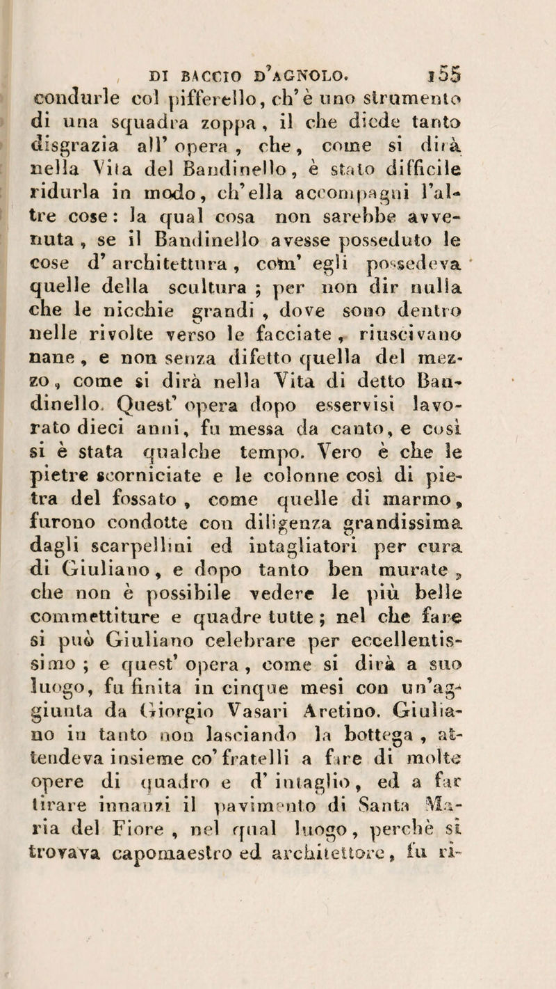 condurle col pifferello, eh’è uno strumento di una squadra zoppa , il che diede tanto disgrazia all’opera, che, come si dirà nella Vita del Bandinelìo, è stato difficile ridurla in modo, ch’ella accompagni Fai- tre cose: la qual cosa non sarebbe avve¬ nuta , se il Bandinelìo avesse posseduto le cose d’ architettura , cotn’ egli possedeva * quelle della scultura ; per non dir nulla che le nicchie grandi , dove sono dentro nelle rivolte verso le facciate, riuscivano nane , e non senza difetto quella del mez¬ zo , come si dirà nella Vita di detto Ban¬ dirmi lo, Quest’ opera dopo esservisi lavo¬ rato dieci anni, fu messa da canto, e cosi si è stata qualche tempo. Vero è che le pietre scorniciate e le colonne così di pie¬ tra del fossato, come quelle di marmo, furono condotte con diligenza grandissima dagli scarpelli ai ed intagliatori per cura di Giuliano, e dopo tanto ben murate 9 che non è possibile vedere le più belle commettiture e quadre tutte ; nel che fa re si può Giuliano celebrare per eccellentis¬ simo ; e quest’ opera, come si dirà a suo luogo, fu finita in cinque mesi con un’ago giunta da Giorgio Vasari Aretino. Giulia¬ no in tanto non lasciando la bottega , at¬ tendeva insieme co’fratelli a fare di molte opere di quadro e d’intaglio, ed a far tirare innanzi il pavimento di Santa Via¬ ria del Fiore, nel qual luogo, perchè si trovava capomaestro ed architettore, tu ri-