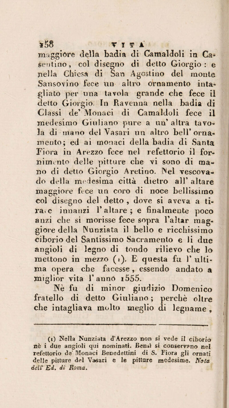 maggiore della Badia di Carnaiuoli la Ca¬ sentino, col disegno di detto Giorgio: e nella Chiesa di San Agostino del monte Sansovino fece un altro ornamento iuta» gl iato per una tavola grande ohe fece il detto Giorgio In Ravenna nella badia di Classi de’ Monaci di Camaldoli fece il medesimo Giuliano pure a un’ altra tavo¬ la di mano del Vasari un altro bell’orna¬ mento; ed ai monaci della badia di Santa Fiora in Arezzo fece nel refettorio il for¬ nimento delle pitture che vi sono di ma¬ no di detto Giorgio Aretino. Nel vescova¬ do della medesima città dietro all’ altare maggiore fece un coro di noce bellissimo col disegno del detto , dove si aveva a ti¬ ra» e innanzi l’altare; e finalmente poco anzi che si morisse fece sopra l’altar mag¬ giore della Nunziata il bello e ricchissimo ciborio del Santissimo Sacramento e li due angioli di legno di tondo rilievo che lo mettono in mezzo (»). E questa fu l’ulti¬ ma opera che facesse, essendo andato a miglior vita l’annó i555. Nè fu di minor giudizio Domenico fratello di detto Giuliano ; perchè oltre che intagliava molto meglio di legname , (i) Nella Nunziata d’Arezzo non si vede il ciborio nè i due angioli qui nominati. Bensì si conservano nel refettorio de’ Monaci Benedettini di S. Fiora gli ornati delle pitture del Vasari e le pittare medesime. Nota dell' Ed. di Roma.