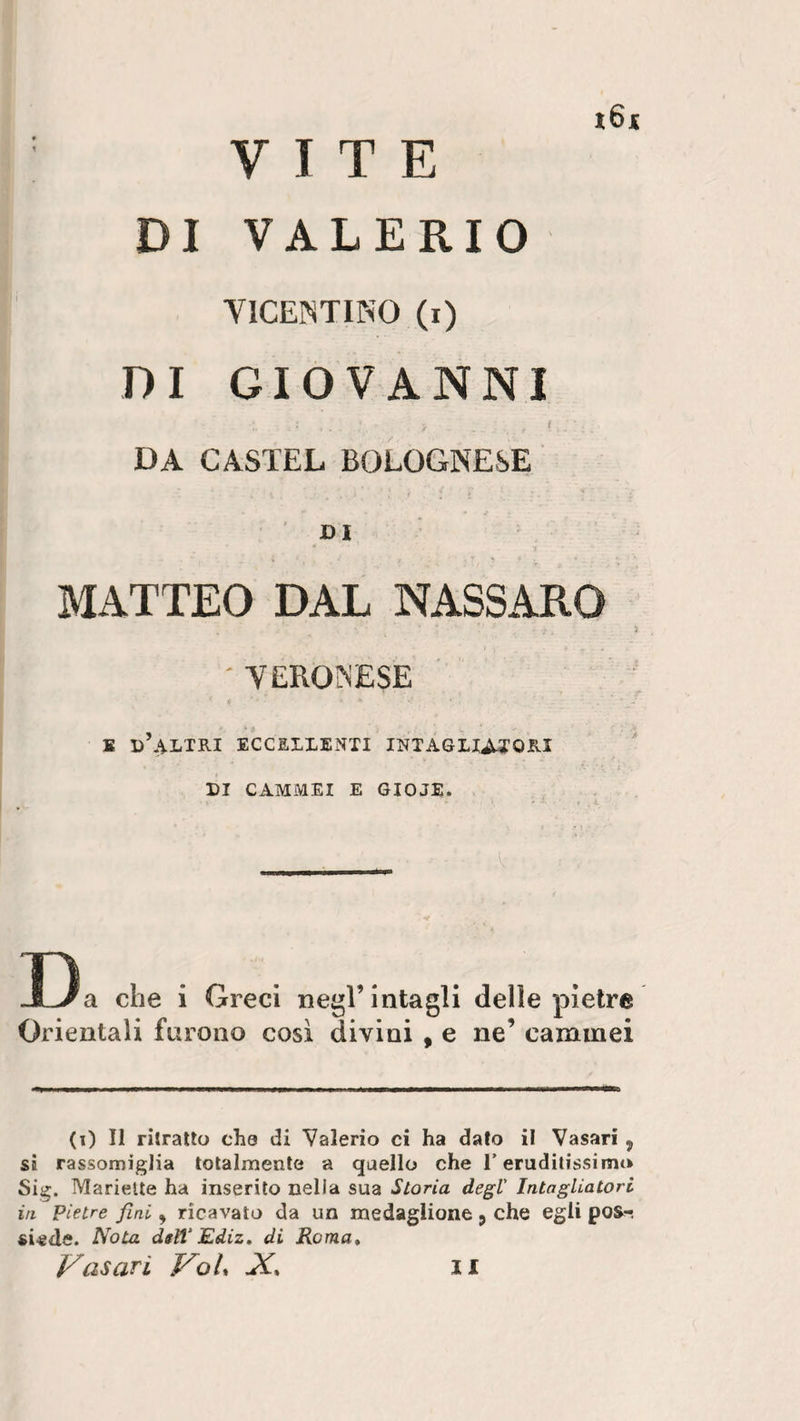 VITE DI VALERIO i6* VICENTINO (i) DI GIOVANNI DA CASTEL BOLOGNESE MATTEO DAL NASSARO ' VERONESE E d’altri ECCELLENTI INTAGLIATORI DI CAMMEI E GIOJE. D a che i Greci negl’ intagli delle pietre Orientali furono così divini , e ne’ cammei (i) II ritratto che di Valerio ci ha dato il Vasari 5 si rassomiglia totalmente a quello che T eruditissimo Sig. Mariette ha inserito nella sua Storia degl Intagliatori in Pietre fini, ricavato da un medaglione 5 che egli pos-i ci-ede. Nota ddV Ediz. di Roma, Vasari VoU X, il