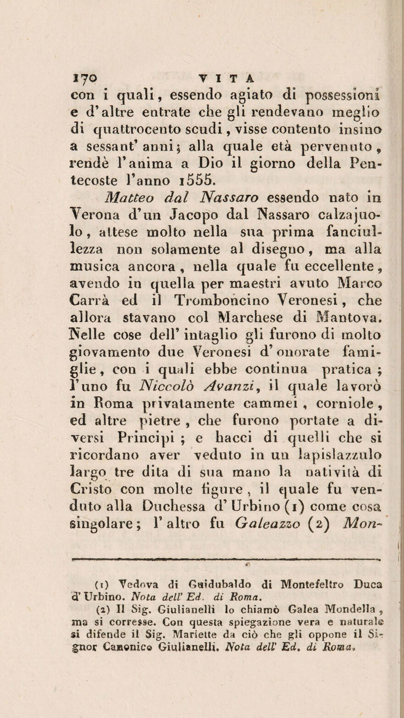 con i quali, essendo agiato di possessioni e d’altre entrate che gli rendevano meglio di quattrocento scudi, visse contento insino a sessant’anni ; alla quale età pervenuto, rendè l’anima a Dio il giorno della Pen¬ tecoste l’anno i555. Matteo dal Nassaro essendo nato in Verona d’un Jacopo dal Nassaro calzajuo- lo , attese molto nella sua prima fanciul¬ lezza non solamente al disegno, ma alla musica ancora, nella quale fu eccellente, avendo in quella per maestri avuto Marco Carrà ed il Tromboncino Veronesi, che allora stavano col Marchese di Mantova. Nelle cose dell’ intaglio gli furono di molto giovamento due Veronesi d’onorate fami¬ glie , con i quali ebbe continua pratica ; l’uno fu Niccolò Avanzi, il quale lavorò in Roma privatamente cammei, corniole, ed altre pietre , che furono portate a di¬ versi Principi ; e hacci di quelli che si ricordano aver veduto in un lapislazzulo largo tre dita di sua mano la natività di Cristo con molte figure , il quale fu ven¬ duto alla Duchessa d’ Urbino (i) come cosa singolare; l’altro fu Galeazzo (2) Mon~ (1) Vedova di Guidubaldo di Montefeltro Duca dì Urbino. Nota dell'Ed. di Roma. (2) Il big. Giulianelìi lo chiamò Galea Mondella , ma si corresse. Con questa spiegazione vera e naturale si difende il Sig. Manette da ciò che gli oppone il Si¬ gnor Canonico Giulianelìi. Nota dell' Ed. di Roma,