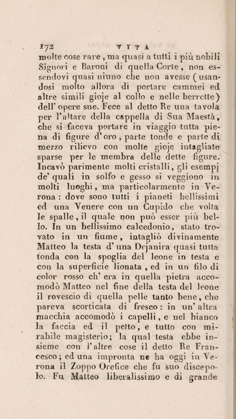 £J2 VITA molte cose rare , ma quasi a tutti i più nobili Signori e Baroni dì quella Corte , non es¬ sendovi quasi ninno che non avesse (usan¬ dosi molto allora di portare cammei ed altre simili gioje al collo e nelle berrette) dell’ opere sue. Fece al detto Re una tavola per l’altare della cappella di Sua Maestà, che si faceva portare in viaggio tutta pie¬ na di figure d’oro , parte tonde e parte di mezzo rilievo con molte gioje intagliate sparse per le membra delle dette figure. Incavo parimente molti cristalli, gli esempi de’ quali in solfo e gesso si veggiono in molti luoghi, ma particolarmente in Ve¬ rona : dove sono tutti i pianeti bellissimi ed una Venere con un Cupido che volta le spalle, il quale non può esser più bel¬ lo. In un bellissimo calcedonio, stato tro¬ vato in un fiume, intagliò divinamente Matteo la testa d’ una Dejanira quasi tutta tonda con la spoglia del leone in testa e con la superficie lionata , ed in un filo di color rosso eh’ era in quella pietra acco¬ modò Matteo nel fine della testa del leone il rovescio dì quella pelle tanto bene, che pareva scorticata di fresco : in un’ altra macchia accomodò i capelli, e nel bianco la faccia ed il petto, e tutto con mi¬ rabile magisterio; la qual testa ebbe in¬ sieme con raltre cose il detto Re Fran¬ cesco; ed una impronta ne ha oggi in Ve¬ rona il Zoppo Orefice che fu suo discepo¬ lo. Fu Matteo liberalissimo e di grande