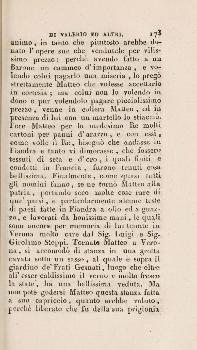 animo , in tanto che piuttosto arebbe do¬ nato 1’ opere sue che vendutele per vilis¬ simo prezzo : perchè avendo fatto a un Barone un cammeo d’importanza , e vo¬ lendo colui pagarlo una miseria , lo pregò strettamente Matteo che volesse accettarlo in cortesia ; ma colui non lo volendo in dono e pur volendolo pagare picciolissimo prezzo , venne io collera Matteo , ed in presenza di lui con un martello lo stiaccio. Fece Matteo per lo medesimo Re molti cartoni per panni d7 arazzo , e con essi 9 come volle il Re , bisognò che andasse in, Fiandra e tanto vi dimorasse , che fossero tessuti di seta e d’oro, i quali finiti e condotti in Francia , furono tenuti cosa bellissima. Finalmente , come quasi tutti gli uomini fanno, sene tornò Matteo alla patria , portando seco molte cose rare di que’ paesi, e particolarmente alcune teste di paesi fatte in Fiandra a olio ed a guaz¬ zo, e lavorati da bonissioie mani , le quali sono ancora per memoria di lui tenute in Verona molto care dal Sig. Luigi e Sig. Girolamo Stoppi. Tornato Matteo a Vero¬ na , si accomodò di stanza in una grotta cavata sotto un sasso , al quale è sopra il giardino de’Frati Gesuati, luogo che oltre ali’ esser caldissimo il verno e molto fresco la state, ha una bellissima veduta. Ma non potè godersi Matteo questa stanza fatta a suo capriccio, quanto arebbe volino, perchè liberato che fu della sua prigionia