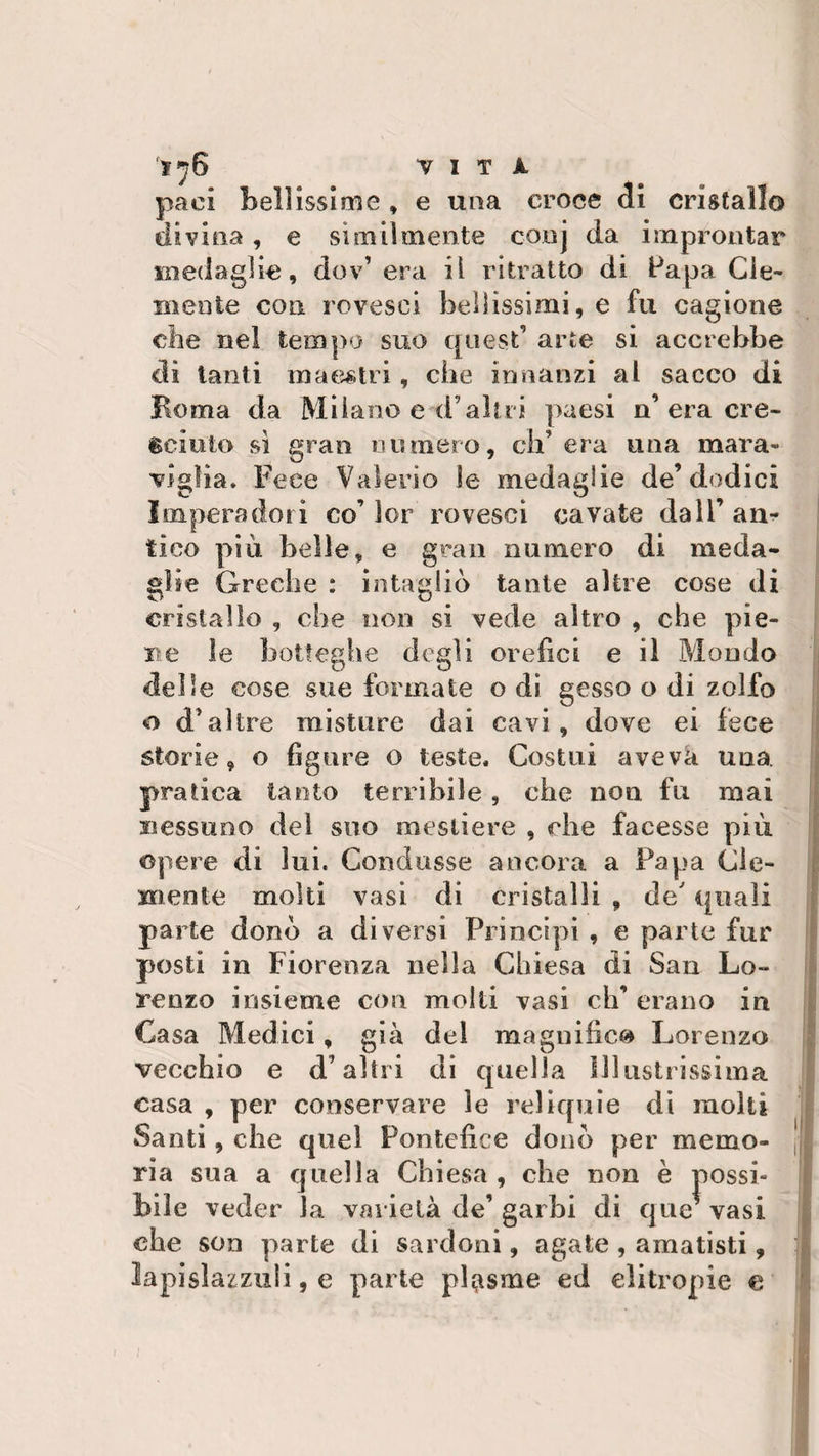 ‘ì*?6 “VITA paci bellissime, e una croce di cristallo divina , e similmente conj da improntar medaglie, dev’era il ritratto di Papa Cle¬ mente con rovesci bellissimi, e fu cagione che nel tempo suo quest’ arte si accrebbe di tanti maestri, che innanzi al sacco di Roma da Milano e d’altri paesi n’era cre¬ sciuto si gran numero, ch’era una mara¬ viglia. Fece Valerio le medaglie de’dodici Impera dori co’ ìor rovesci cavate dall’ an¬ tico più belle, e gran numero di meda¬ glie Greche : intagliò tante altre cose di cristallo , che non si vede altro , che pie¬ ne le botteghe degli orefici e il Mondo delie cose sue formate o di gesso o di zolfo o d’altre misture dai cavi, dove ei fece storie, o figure o teste. Costui aveva una pratica tanto terribile, che non fu mai nessuno dei suo mestiere , che facesse più opere di lui. Condusse ancora a Papa Cle¬ mente molti vasi di cristalli , de' quali parte donò a diversi Principi , e parte fur posti in Fiorenza nella Chiesa di San Lo¬ renzo insieme con molti vasi eh’ erano in Casa Medici, già del magnifica Lorenzo vecchio e d’altri di quella Illustrissima casa , per conservare le reliquie di molti Santi, che quel Pontefice donò per memo¬ ria sua a quella Chiesa , che non è possi¬ bile veder la varietà de’ garbi di que* vasi che son parte di sardoni, agate , amatisti, lapislazzuli, e parte plasme ed elitropie e