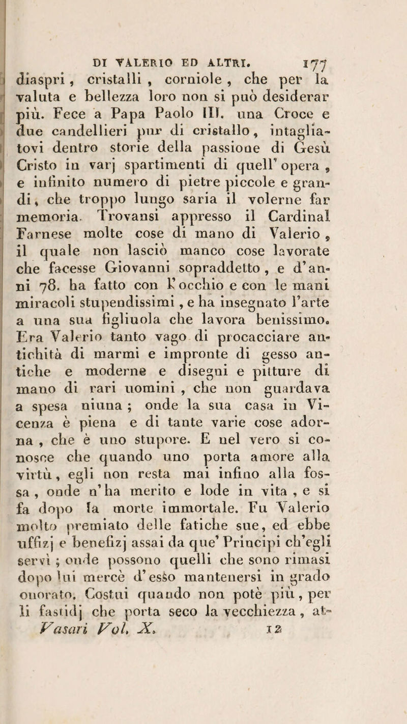 » diaspri, cristalli , corniole , che per la valuta e bellezza loro non si può desiderar più. Fece a Papa Paolo Ili. una Croce e due candellieri pur di cristallo, intaglia¬ tovi dentro storie della passione di Gesù Cristo in varj spartimenti di queir opera , e infinito numero di pietre piccole e gran¬ di , che troppo lungo saria il volerne far memoria. Trovami appresso il Cardinal Farnese molte cose di mano di Valerio , il quale non lasciò manco cose lavorate che facesse Giovanni sopraddetto, e d’am ni 78. ha fatto con k’ occhio e con le mani miracoli stupendissimi, e ha insegnato l’arte a una sua figliuola che lavora benissimo,, Era Valerio tanto vago di procacciare an¬ tichità di marmi e impronte di gesso an¬ tiche e moderne e disegni e pitture di mano di rari uomini , che non guardava a spesa ninna ; onde la sua casa in Vi¬ cenza è piena e di tante varie cose ador¬ na , che è uno stupore. E nel vero si co¬ nosce che quando uno porta amore alla virtù, egli non resta mai infino alla fos¬ sa, onde n’ha merito e lode in vita , e si fa dopo la morte immortale. Fu Valerio molto premiato delle fatiche sue, ed ebbe uffizj e benefizj assai da que’ Principi ch’egli servì ; onde possono quelli che sono rimasi dopo lui mercè d’es^o mantenersi in grado onorato. Costui quando non potè più, per li fastidj che porta seco la vecchiezza , at&gt; Vasari Val, X» iz