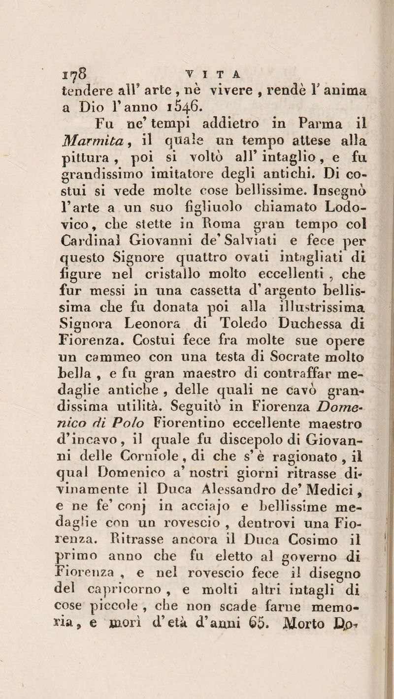 1^8 VITA tendere alF arte , nè vivere , rendè Y anima a Dio l’anno 1646. Fu ne’ tempi addietro in Parma il Marmita, il quale un tempo attese alla pittura , poi si voltò all’ intaglio, e fu grandissimo imitatore degli antichi. Di co¬ stui si vede molte cose bellissime. Insegnò l’arte a un suo figliuolo chiamato Lodo- vico, che stette in Roma gran tempo col Cardinal Giovanni de’Salviati e fece per questo Signore quattro ovati intagliati di figure nel cristallo molto eccellenti , che fur messi in una cassetta d’argento bellis¬ sima che fu donata poi alla illustrissima Signora Leonora di Toledo Duchessa di Fiorenza. Costui fece fra molte sue opere un cammeo con una testa di Socrate molto bella , e fu gran maestro di contraffar me¬ daglie antiche , delle quali ne cavò gran¬ dissima utilità. Seguitò in Fiorenza Dome¬ nico di Polo Fiorentino eccellente maestro d’incavo, il quale fu discepolo di Giovan¬ ni delle Corniole , di che s’ è ragionato , il qual Domenico a’ nostri giorni ritrasse di¬ vinamente il Duca Alessandro de’ Medici, e ne fe’ conj in acciajo e bellissime me¬ daglie con un rovescio , dentrovi una Fio¬ renza. Ritrasse ancora il Duca Cosimo il primo anno che fu eletto al governo di Fiorenza , e nel rovescio fece il disegno del Capricorno , e molti altri intagli di cose piccole , che non scade farne memo¬ ria ? e morì d’età d’anni 65. Morto JQp^