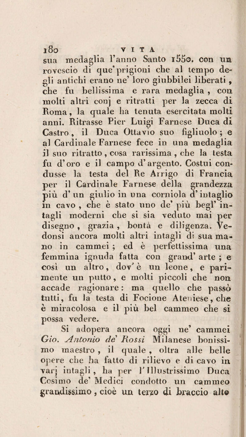 sua medaglia Fanno Santo i55o. con tua, rovescio di que’prigioni che al tempo de¬ gli antichi erano ne’ loro giubbilei liberati , che fu bellissima e rara medaglia , con molti altri conj e ritratti per la zecca di Roma, la quale ha tenuta esercitata molti anni. Ritrasse Pier Luigi Farnese Duca di Castro, il Duca Ottavio suo figliuolo ; e al Cardinale Farnese fece in una medaglia il suo ritratto, cosa rarissima , che la testa fu d’oro e il campo d’argento. Costui con¬ dusse la testa del Re Arrigo di Francia per il Cardinale Farnese della grandezza più d’un giulio in una corniola d’intaglio in cavo , che è stato uno de’ più begl’ in¬ tagli moderni che si sia veduto mai per disegno , grazia , bontà e diligenza. Ve- donsi ancora molti altri intagli d? sua ma¬ no in cammei ; ed è perfettissima una femmina ignuda fatta con grand’ arte ; e così un altro, dov' è un leone , e pari¬ mente un putto, e molti piccoli che non accade ragionare : ma quello che passò tutti, fu la testa di Focione Ateniese, che è miracolosa e il più bel cammeo che si possa vedere. Si adopera ancora oggi ne’ cammei Già. Antonio de Fiossi Milanese bonissi- mo maestro , il quale , oltra alle belle opere che ha fatto di rilievo e di cavo in varj intagli, ha per F Illustrissimo Duca Cosimo de’ Medici condotto un cammeo grandissimo, cioè un terzo di braccio alt©