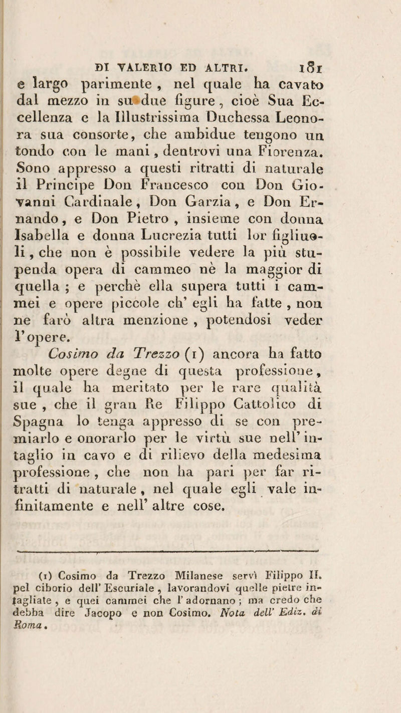 e largo parimente , nel qnale ha cavato dal mezzo in su due figure, cioè Sua Ec¬ cellenza e la Illustrissima Duchessa Leono¬ ra sua consorte, che ambidue tengono un tondo con le mani, dentrovi una Fiorenza. .Sono appresso a questi ritratti di naturale il Principe Don Francesco con Don Gio¬ vanni Cardinale, Don Garzia, e Don Er- 11 andò , e Don Pietro , insieme con donna Isabella e donna Lucrezia tutti lor figliuo¬ li, che non è possibile vedere la più stu¬ penda opera di cammeo nè la maggior di quella ; e perchè ella supera tutti i cam¬ mei e opere pìccole eh’ egli ha fatte , non ne farò altra menzione , potendosi veder E opere. Cosimo da Trezzo (i) ancora ha fatto molte opere degne di questa professione, il quale ha meritato per le rare qualità sue , che il gran Re Filippo Cattolico di Spagna lo tenga appresso di se con pre¬ miarlo e onorarlo per le virtù sue nell’ in¬ taglio in cavo e di rilievo della medesima professione , che non ha pari per far ri¬ tratti di naturale , nel quale egli vale in¬ finitamente e nell’ altre cose. *----—-, ' -- ‘ * f » (i) Cosimo da Trezzo Milanese servì Filippo II. pel ciborio dell’ Escoriale , lavorandovi quelle pietre in¬ cagliate , e quei cammei che 1’adornano; ma credo che debba dire Jacopo e non Cosimo. Nota dell’ Ediz. di Roma.