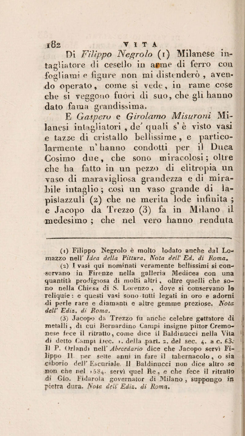 Di Filippo Negrolo (t) Milanese in¬ tagliatore di cesello in ai? ni e di ferro con fogliami e figure non mi distenderò , aven- r? kJ # do operato, come si vede, in rame cose che si veggono fuori di suo, che gli hanno dato fama grandissima. E Gasperu e Girolamo Misurarli Mi¬ lanesi intagliatori , de' quali s’ è visto vasi e taz,se di cristallo bellissime , e partico¬ larmente n’ hanno condotti per il Duca Cosimo due, che sono miracolosi; oltre che ha fatto in un pezzo di elitropia un vaso di maravigliosa grandezza e di mira¬ bile intaglio ; così un vaso grande di la¬ pislazzuli (2) che ne merita lode infinita ; e Jacopo da Trezzo (3) fa in Milano il medesimo ; che nel vero hanno re adula (1) Filippo Negrolo è molto lodato anche dal Lo- mazzo nell' Idea della Pittura. Nota dell' Ed. di Roma. (a) I vasi qui nominati veramente bellissimi si con¬ servano in Firenze nella galleria Medicea con una quantità prodigiosa di molti altri, oltre quelli che so¬ no nella Chiesa di 8. Lorenzo , dove si conservano Io reliquie: e questi vasi sono tutti legati in oro e adorni di perle rare e diamanti e altre gemme preziose. Nota dell' Ediz. di Roma. (3) Jacopo da Trezzo fu anche celebre gettatore dì metalli, di cui Bernardino Campi insigne pittor Cremo¬ nese fece il ritratto, come dice il Baidinucci nella Vita 'k di detto Campi iiec. ». deila part. 2. del sec. 4. a c. 63.1 1 Il P. Orlandi nelV Abecedario dice che Jacopo servì Fi¬ lippo Il per sette anni in fare il tabernacolo, o sia ciborio del?' Escuriale 11 Baidinucci non dice altro se J non che nel » 5 8^. servì quei Re, e che fece il ritratto di Gio. Fidarota governaior di Milano , suppongo in pietra dora. Nota dell' Ediz. di Roma.