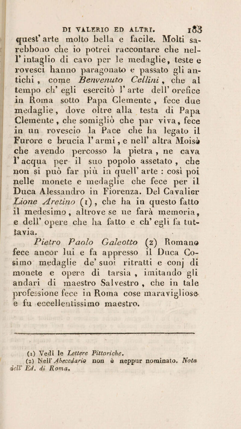 quest’arte molto bella e facile. Molti sa- rebbono che io potrei raccontare che nel- F intaglio di cavo per le medaglie, teste e rovesci hanno paragonato e passato gli an¬ tichi , come Benvenuto Cellìni, che ai tempo eh’ egli esercitò V arte dell’ orefice in Roma sotto Papa Clemente , fece due medaglie, dove oltre alla testa di Papa Clemente, che somigliò che par viva, fece in un rovescio la Pace che ha legato il Furore e brucia 1’ armi, e nell’ altra Moisà che avendo percosso la pietra , ne cava l’acqua per il suo popolo assetato , che non si può far più in quell’ arte : così poi nelle monete e medaglie che fece per il Duca Alessandro in Fiorenza. Del Cavalier Lione Are Uno (r) , che ha in questo fatto il medesimo, altrove se uè farà memoria, e dell’ opere che ha fatto e ch’egli fa tut¬ tavia. Pietro Paolo Galeotto (z) Romano fece ancor lui e fa appresso il Duca Co¬ simo medaglie de’ suoi ritratti e conj di monete e opere di tarsia , imitando gli andari di maestro Salvestro , che in tale professione fece in Roma cose maravigìios&amp; e fu eccellentissimo maestro. (1) Vedi le Lettere Pittoriche. (2) Nell' Ahecedario non è neppur nominato. Nota dell' Ed. di Roma,