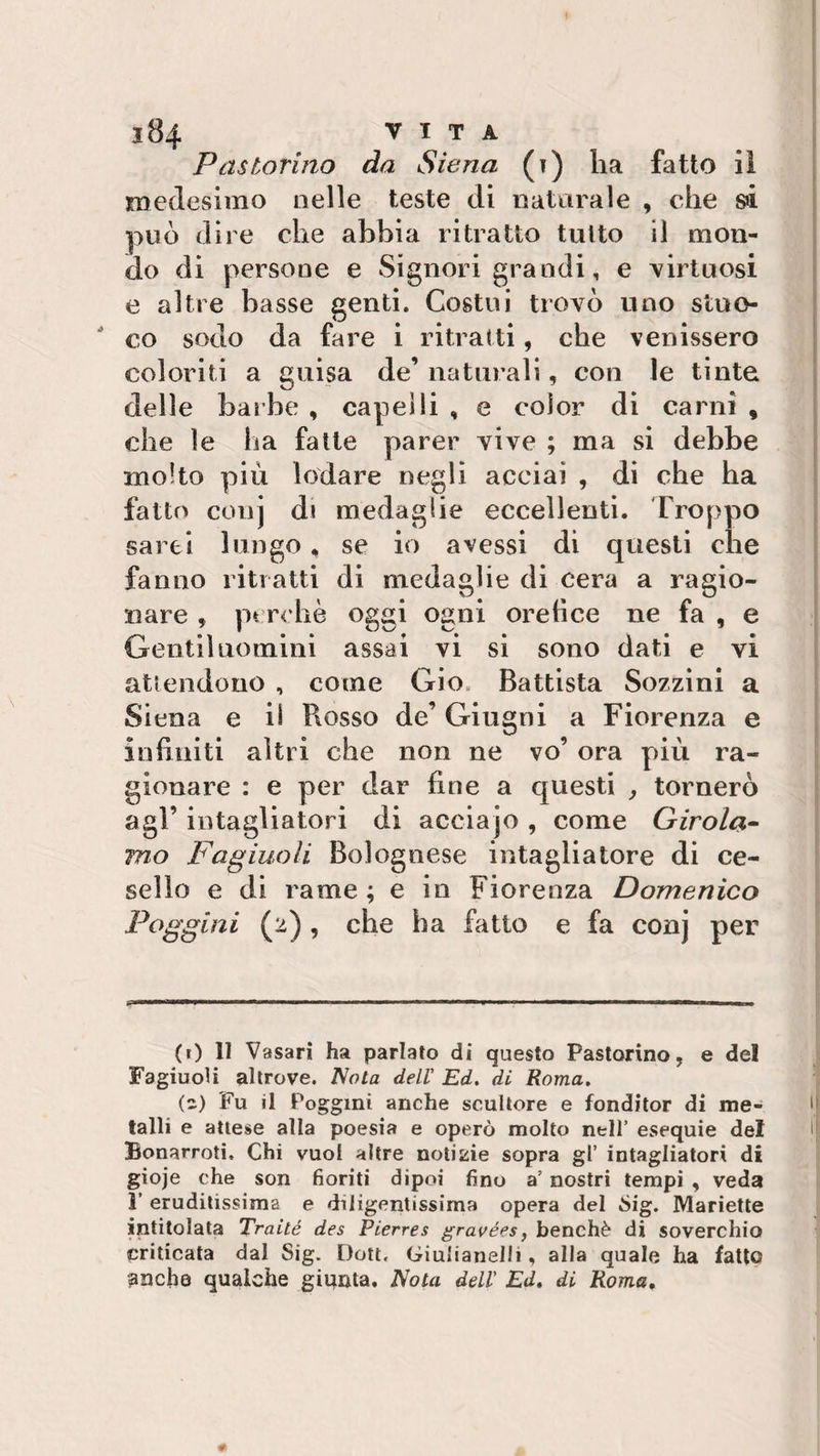 Pastorino da Siena (?) ha fatto il medesimo nelle teste di naturale , che si può dire che abbia ritratto tutto il mon¬ do di persone e Signori grandi, e virtuosi e altre basse genti. Costui trovò uno stoc¬ co sodo da fare i ritratti, che venissero coloriti a guisa de’ naturali, con le tinte delle barbe , capelli , e color di carni , che le ha fatte parer vive ; ma si debbe molto più lodare negli acciai , di che ha fatto conj di medaglie eccellenti. Troppo sarei lungo* se io avessi di questi che fanno ritratti di medaglie di cera a ragio¬ nare , pt rchè oggi ogni orefice ne fa , e Gentiluomini assai vi si sono dati e vi attendono , come Gio Battista Sozzini a Siena e il Rosso de’ Giugni a Fiorenza e infiniti altri che non ne vo’ ora più ra¬ gionare : e per dar fine a questi , tornerò agl’ intagliatori di acciajo , come Girola¬ mo Fagiuoli Bolognese intagliatore di ce¬ sello e di rame; e in Fiorenza Domenico Faggini (2) , che ha fatto e fa conj per (0 11 Vasari ha parlato di questo Pastorino, e del Fagiuoli altrove. Nota dell Ed. di Roma. () Fu il Poggmi anche scultore e fonditor di me¬ talli e attese alla poesia e operò molto nell’ esequie del Bonarroti, Chi vuol altre notizie sopra gl’ intagliatori di gioje che son fioriti dipoi fino a’ nostri tempi , veda 1’ eruditissima e diligentissima opera del Òig. Manette intitolata Traité des Pierres gravées, benché di soverchio criticata dal Sig. Dott. Giulianelli, alla quale ha fatto anche qualche giunta. Nota dell' Ed. di Roma,