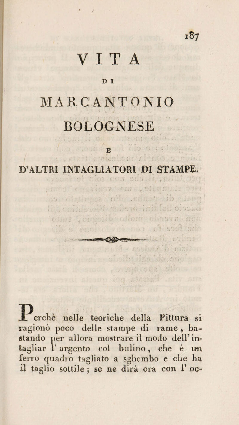 / VITA D I MARCANTONIO BOLOGNESE 1 , • ■ , 4 * “ f. ■ &gt; fl ■ - . . - - ' ; ‘ . * i . j - '' r D’ALTRI INTAGLIATORI DI STAMPE. . . ’ . i ■ f ' * [ * . i j . j • * ‘ J JPerchè nelle teoriche della Pittura si ragionò poco delle stampe di rame , ba¬ stando per allora mostrare il modo dell’in¬ tagliar l’argento col bulino, che è un ferro quadro tagliato a sghembo e che ha il taglio sottile ; se ne dirà ora con 1’ oc-