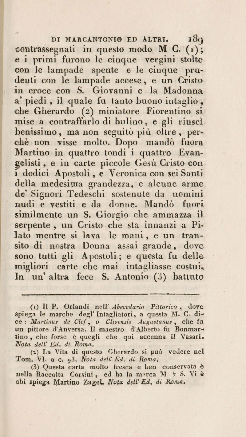 contrassegnati in questo modo M C. (1); e i primi furono le cinque vergini stolte con le lampade spente e le cinque pru¬ denti con le lampade accese, e un Cristo in croce con S. Giovanni e la Madonna a’ piedi , il quale fu tanto buono intaglio 9 che Gherardo (2) miniatore Fiorentino si mise a contraffarlo di bulino, e gli riuscì benissimo, ma non seguitò più oltre , per¬ chè non visse molto. Dopo mandò fuora Martino in quattro tondi i quattro Evan¬ gelisti , e in carte piccole Gesù Cristo con i dodici Apostoli , e Veronica con sei Santi della medesima grandezza, e alcune arme de’ Signori Tedeschi sostenute da uomini nudi e vestiti e da donne. Mandò fuori similmente un S. Giorgio che ammazza il serpente , un Cristo che sta innanzi a Pi¬ lato mentre si lava le mani, e un tran¬ sito di nostra Donna assai grande, dove sono tutti gli Apostoli ; e questa fu delle migliori carte che mai intagliasse costui* In un’ altra fece S. Antonio (3) battuto (0 II P. Orlandi nell’ Abecedario Pittorico , dove Spiega le marche degl’ Intagliatori, a questa M. C» di¬ ce : Martinus de Clef\ o Clivensis Augustanus , elle fu un pittore d’Anversa. Il maestro d’Alberto fu Bonniar- tino , che forse è quegli che qui accenna il Vasari. Nota dell' Ed. di Roma. (2) La Vita di questo Gherardo si può vedere nel Tom. VI. a c. 9^. Nota dell’ Ed. di Roma. (3) Questa carta molto fresca e ben conservata ò nella Raccolta Corsini , ed ha la marca M. ^ S. Vi « chi spiega ciarlino ZageL Nola dell' Ed. di Roma,