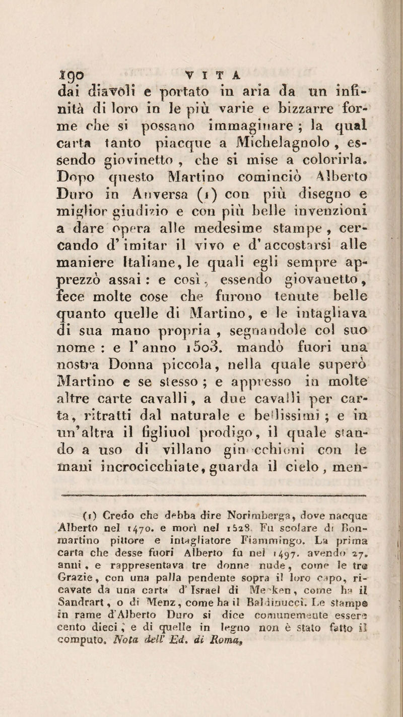 ìgo VITA dai diavoli e portato in aria da un infi¬ nità di loro in 3e più varie e bizzarre for¬ me che si possano immaginare ; la qual carta tanto piacque a Michelagnolo , es¬ sendo giovinetto , che si mise a colorirla. Dopo questo Martino cominciò Alberto Duro in Anversa (i) con più disegno e miglior giudizio e con più belle invenzioni a dare opera alle medesime stampe , cer¬ cando d’imitar il vivo e d’accostarsi alle maniere Italiane, le quali egli sempre ap¬ prezzò assai : e così, essendo giovauetto , fece molte cose che furono tenute belle quanto quelle di Martino, e le intagliava di sua mano propria , segnandole col suo nome: e Tanno i5o3. mandò fuori una nostra Donna piccola, nella quale superò Martino e se stesso ; e appresso in molte altre carte cavalli, a due cavalli per car¬ ta, ritratti dal naturale e bellissimi ; e in un’altra il tìgliuol prodigo, il quale sban¬ do a uso di villano ginocchioni con le mani incrocicchiate, guarda il cielo, men¬ ti) Credo che debba dire Norimberga, dove nacque Alberto nel 1470. e mori nel i5aS Fu scolare di Hon- rnartino pittore e intagliatore Fiammingo. La prima carta che desse fuori Alberto fu nei «497. avendo 27. anni, e rappresentava tre donne nude, come le tre Grazie, con una palla pendente sopra il loro capo, ri¬ cavate da una carta d’Israel di Me ken, come ha il Sandrart, o di Menz, come ha il Rai ì io ucci. Le stampe in rame d’Alberto Duro si dice comunemente essere cento dieci e di quelle in legno non è stato fatto il computo. Nota dell' Ed. di Roma9