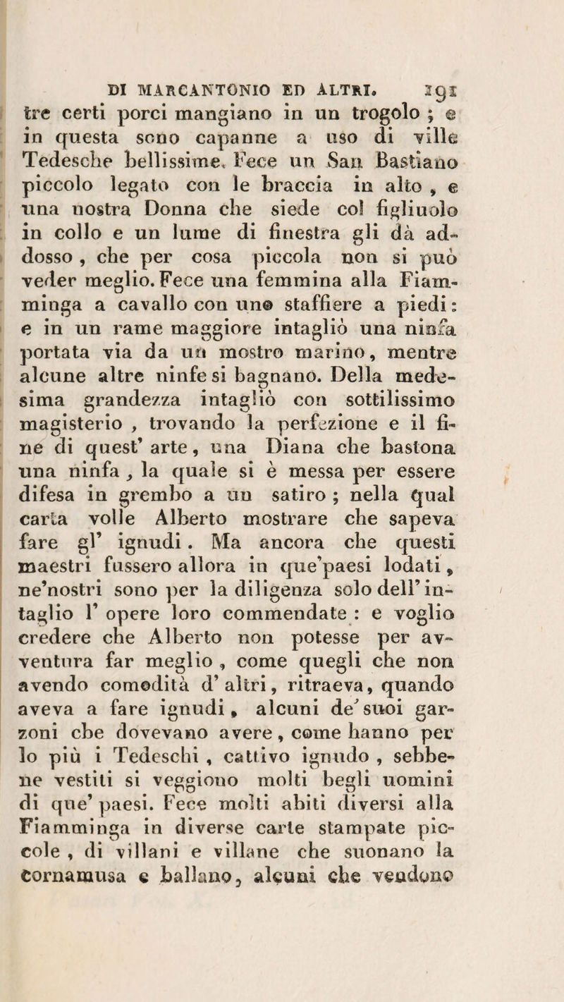 tre certi porci mangiano in un trogolo ; e in questa sono capanne a uso di ville Tedesche bellissime* Fece un San. Bastiano piccolo legato con le braccia in alto , e una nostra Donna che siede co! figliuolo in collo e un lume di finestra gli dà ad¬ dosso , che per cosa piccola non si può veder meglio. Fece una femmina alla Fiam¬ minga a cavallo con un© staffiere a piedi : e in un rame maggiore intagliò una ninfa portata via da un mostro marino, mentre alcune altre ninfe si bagnano. Della mede» sima grandezza intagliò con sottilissimo magisterio , trovando la perfezione e il fi¬ ne di quest’ arte, una Diana che bastona una ninfa la quale si è messa per essere difesa in grembo a un satiro ; nella qual carta volle Alberto mostrare che sapeva fare gl’ ignudi. Ma ancora che questi maestri fussero allora in que’paesi lodati, ne’nostri sono per la diligenza solo dell’in¬ taglio F opere loro commendate : e voglio credere che Alberto non potesse per av¬ ventura far meglio , come quegli che non avendo comodità d’altri, ritraeva, quando aveva a fare ignudi, alcuni de suoi gar¬ zoni che dovevano avere, come hanno per lo più i Tedeschi , cattivo ignudo , sebbe¬ ne vestiti si veggiono molti begli uomini di que’ paesi. Fece molti abiti diversi alla Fi amminga in diverse carte stampate pic¬ cole , di villani e villane che suonano la Cornamusa e ballano, alcuni che vendono
