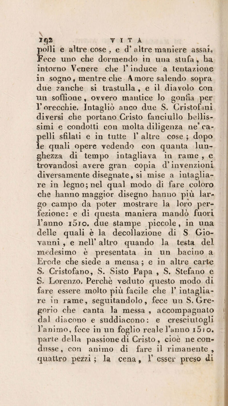 VITA polli e altre cose, e d’altre maniere assai* Fece uno che dormendo in una stufa , ha intorno Venere che 1’ induce a tentazione in sogno, mentre che Amore salendo sopra due zanche si trastulla , e il diavolo con un soffione , ovvero mantice lo gonfia per l’orecchie. Intagliò anco due S. Cristofini diversi che portano Cristo fanciullo bellis¬ simi e condotti con molta diligenza ne’ca¬ pelli sfilati e in tutte 1’ altre cose ; dopo le quali opere vedendo con quanta lun¬ ghezza di tempo intagliava in rame , e trovandosi avere gran copia d’invenzioni diversamente disegnate, si mise a intaglia¬ re in legno; nel qual modo di fare coloro che hanno maggior disegno hanno più lar¬ go campo da poter mostrare la loro per¬ fezione: e di questa maniera mandò fuori l’anno i5io. due stampe piccole , in una delle quali è la decollazione di S Gio¬ vanni , e nell’ altro quando la testa del medesimo è presentata in un bacino a Erode che siede a mensa; e in altre carte S. Cristofano, S. Sisto Papa , S. Stefano e S. Lorenzo. Perchè veduto questo modo di fare essere molto più facile che 1’ intaglia¬ re in rame, seguitandolo, fece un S. Gre¬ gorio che canta la messa , accompagnato dal diacono e suddiacono: e cresciutogli l’animo, fece in un foglio reale Fanno i5to. parte della passione di Cristo , cioè ne con¬ dusse , con animo di fare il rimanente , quattro pezzi ; la cena, F esser preso di