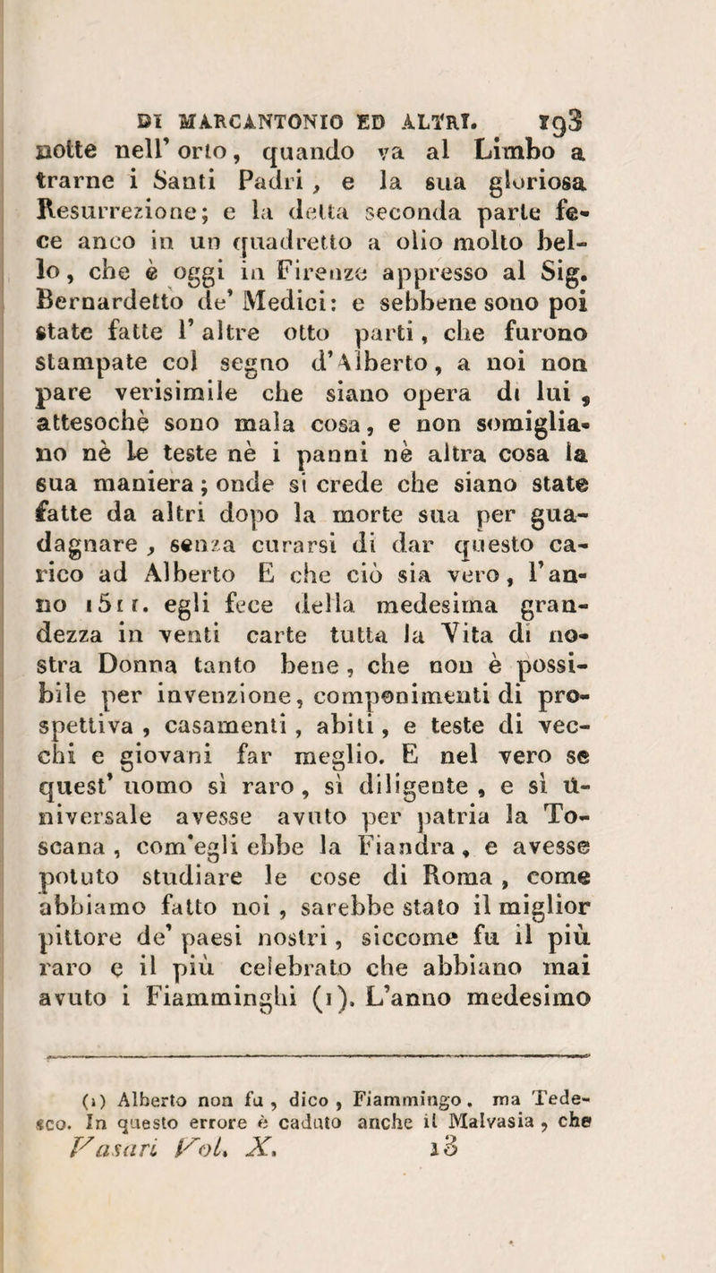 Botte nell’ orto, quando va al Limbo a trarne i Santi Padri , e la sua gloriosa Resurrezione; e la delta seconda parie fe¬ ce anco in un quadretto a olio molto bel¬ lo, che è oggi in Firenze appresso al Sig. Bernardetto de’Medici: e sebbene sono poi state fatte 1’ altre otto parti, che furono stampate col segno d’Alberto, a noi non pare verisimile che siano opera d( lui , attesoché sono mala cosa, e non somiglia¬ no nè le teste nè i panni nè altra cosa ia, 6ua maniera ; onde si crede che siano state fatte da altri dopo la morte sua per gua¬ dagnare , senza curarsi di dar questo ca¬ rico ad Alberto E che ciò sia vero, l’an¬ no t5ir. egli fece delia medesima gran¬ dezza in venti carte tutta la Vita di no¬ stra Donna tanto bene , che non è possi¬ bile per invenzione, componimenti di pro¬ spettiva, casamenti, abiti, e teste di vec¬ chi e giovani far meglio. E nel vero se Cjuest’ uomo sì raro, sì diligente , e sì li¬ ni versale avesse avuto per patria la To¬ scana , com'egli ebbe la Fiandra » e avesse potuto studiare le cose di Roma , come abbiamo fatto noi , sarebbe stato il miglior pittore de’ paesi nostri, siccome fu il più raro e il più celebrato che abbiano mai avuto i Fiamminghi (i). L’anno medesimo (j) Alberto non fa, dico, Fiammingo, ma Tede¬ sco. In questo errore è caduto anche il Malvasia , che Vasari VoL X, i3
