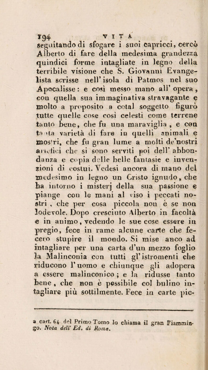 tg4 vita seguitando di sfogare i suoi capricci, cercò Alberto di fare della medesima grandezza quindici forme intagliate in legno della terribile visione che S. Giovanni Evange¬ lista scrisse nell’ isola di Patmos nel suo Apocalisse : e così messo mano all’ opera , con quella sua immaginativa stravagante e molto a proposito a cotal soggetto figurò tutte quelle cose cosi celesti come terrene tanto bene, che fu una maraviglia , e con ta » la varietà di fare in quelli animali e inos'ri, che fu gran lume a molti de’nostri artefici che si sono serviti poi dell’ abbon¬ danza e copia delle belle fantasie e inven¬ zioni di costui. Vedesi ancora di mano del medesimo in legno un Cristo ignudo, che ha intorno i misterj della sua passione e piange con le mani al viso i peccati no¬ stri , che per cosa piccola non è se non lodevole. Dopo cresciuto Alberto in facoltà e in animo, vedendo le sue cose essere in pregio, fece in rame alcune carte che fe¬ cero stupire il mondo. Si mise anco ad intagliare per una carta d’un mezzo foglio la Malinconia con tutti gl’isfcromenti che riducono l’uomo e chiunque gli adopera a essere malinconico ; e la ridusse tanto tene , che non è possibile col bulino in¬ tagliare più sottilmente. Fece in carte pie- fi cart. 64 del Primo Tomo Io chiama il gran Fiammin¬ go. Nota dell' Ed» di Roma»