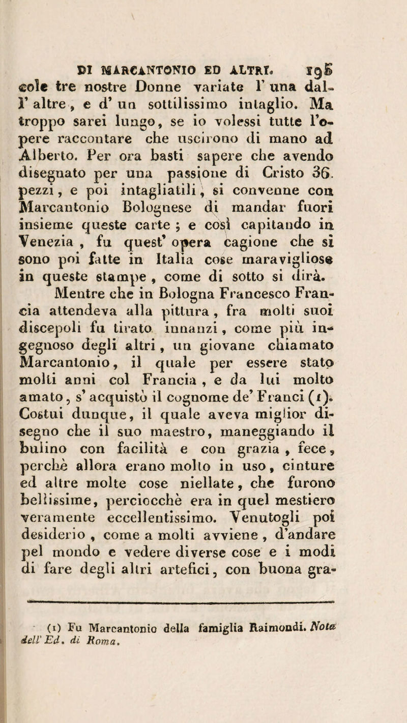 cole tre nostre Donne variate Y una dal- 1’ altre , e d’ un sottilissimo intaglio. Ma troppo sarei lungo, se io volessi tutte l’o- pere raccontare che uscirono di mano ad Alberto. Per ora basti sapere che avendo disegnato per una passione di Cristo 36. pezzi, e poi intagliatili \ si convenne con Marcantonio Bolognese di mandar fuori insieme queste carte ; e così capitando in Venezia , fu quest’ opera Cagione che si sono poi fatte in Italia cose maravigiios® in queste stampe , come di sotto si dirà. Mentre che in Bologna Francesco Fran¬ cia attendeva alla pittura , fra molti suoi discepoli fu tirato innanzi, come più in¬ gegnoso degli altri, un giovane chiamato Marcantonio, il quale per essere stato molti anni col Francia , e da lui molto amato, s’ acquisto il cognome de’ Franci (1). Costui dunque, il quale aveva miglior di¬ segno che il suo maestro, maneggiando il bulino con facilità e con grazia , fece, perchè allora erano mollo in uso, cinture ed altre molte cose niellate, che furono bellissime, perciocché era in quel mestiere veramente eccellentissimo. Venutogli poi desiderio , come a molti avviene , d’andare pel mondo e vedere diverse cose e i modi di fare degli altri artefici, con buona gra- (0 Fu Marcantonio della famiglia Raimondi. Nota. dell'Ed. di Roma.