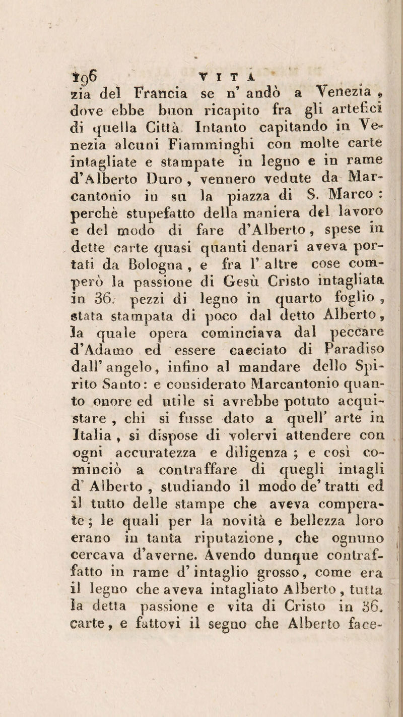 ìgS vita. zia del Francia se n’ andò a Venezia * dove ebbe buon ricapito fra gli artefici di quella Città Intanto capitando in Ve¬ nezia alcuni Fiamminghi con molte carte intagliate e stampate in legno e in rame d’Alberto Duro, vennero vedute da Mar¬ cantonio in su la piazza di S. Marco : perchè stupefatto della maniera dtl lavoro e del modo di fare d’Alberto, spese in dette carte quasi quanti denari aveva por¬ tati da Bologna , e fra 1’ altre cose com¬ però la passione di Gesù Cristo intagliata in 36. pezzi di legno in quarto foglio , stata stampata di poco dal detto Alberto, la quale opera cominciava dal peccare d’Adamo ed essere cacciato di Paradiso dall’angelo, infino al mandare dello Spi¬ rito Santo: e considerato Marcantonio quan¬ to onore ed utile si avrebbe potuto acqui¬ stare , chi si fosse dato a quell arte iti Italia , si dispose di volervi attendere con ogni accuratezza e diligenza ; e così co¬ minciò a contraffare di quegli intagli à‘Alberto, studiando il modo de’tratti ed il tutto delle stampe che aveva compera¬ te ; le quali per la novità e bellezza loro erano in tanta riputazione, che ognuno cercava d’averne. Avendo dunque contraf¬ fatto in rame d’intaglio grosso, come era il legno che aveva intagliato Alberto , tutta la detta passione e vita di Cristo in 36, carte, e fattovi il segno che Alberto face-