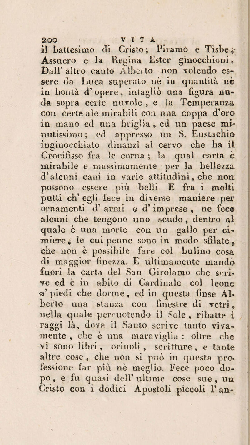 UOO VITA iì battesimo eli Cristo; Pi ramo e Tisbe Assuero e la Regina Ester ginocchioni » Dall’altro canto Albeito non volendo es¬ sere da Luca superato nè in quantità nè in bontà d’opere, intagliò una figura nu¬ da sopra certe nuvole , e la Temperanza con certe ale mirabili con ima coppa d’oro in mano ed una briglia , ed un paese mi» mitissimo; ed appresso un S. Eustachio inginocchiato dinanzi al cervo che ha iì Crocifisso fra le corna ; la qual carta è mirabile e massimamente per la bellezza d’alcuni cani in varie attitudini, che non possono essere più belli E fra i molti putti eh’ egli fece in diverse maniere per ornamenti d’ armi e d’imprese , ne fece alcuni che tengono uno scudo, dentro al quale è una morte con un gallo per cL miere ; le cui penne sono in modo sfilate 5 che non è possibile fare col bulino cosa di maggior finezza. E ultimamente mandò fuori la carta del San Girolamo che scri¬ ve ed è in abito di Cardinale col leone •a’ piedi che dorme, cd in questa finse Al¬ berto una stanza con finestre di vetri, nella quale percuotendo il Sole , ribatte i raggi là, dove il Santo scrive tanto viva¬ mente , che è una maraviglia : oltre che i| vi sono libri, orinoli , scritture , e tante altre cose , che nou si può in questa pro¬ fessione far più nè meglio. Fece poco do¬ po, e fu quasi dell’ultime cose sue, un Cristo con i dodici Apostoli piccoli F un-