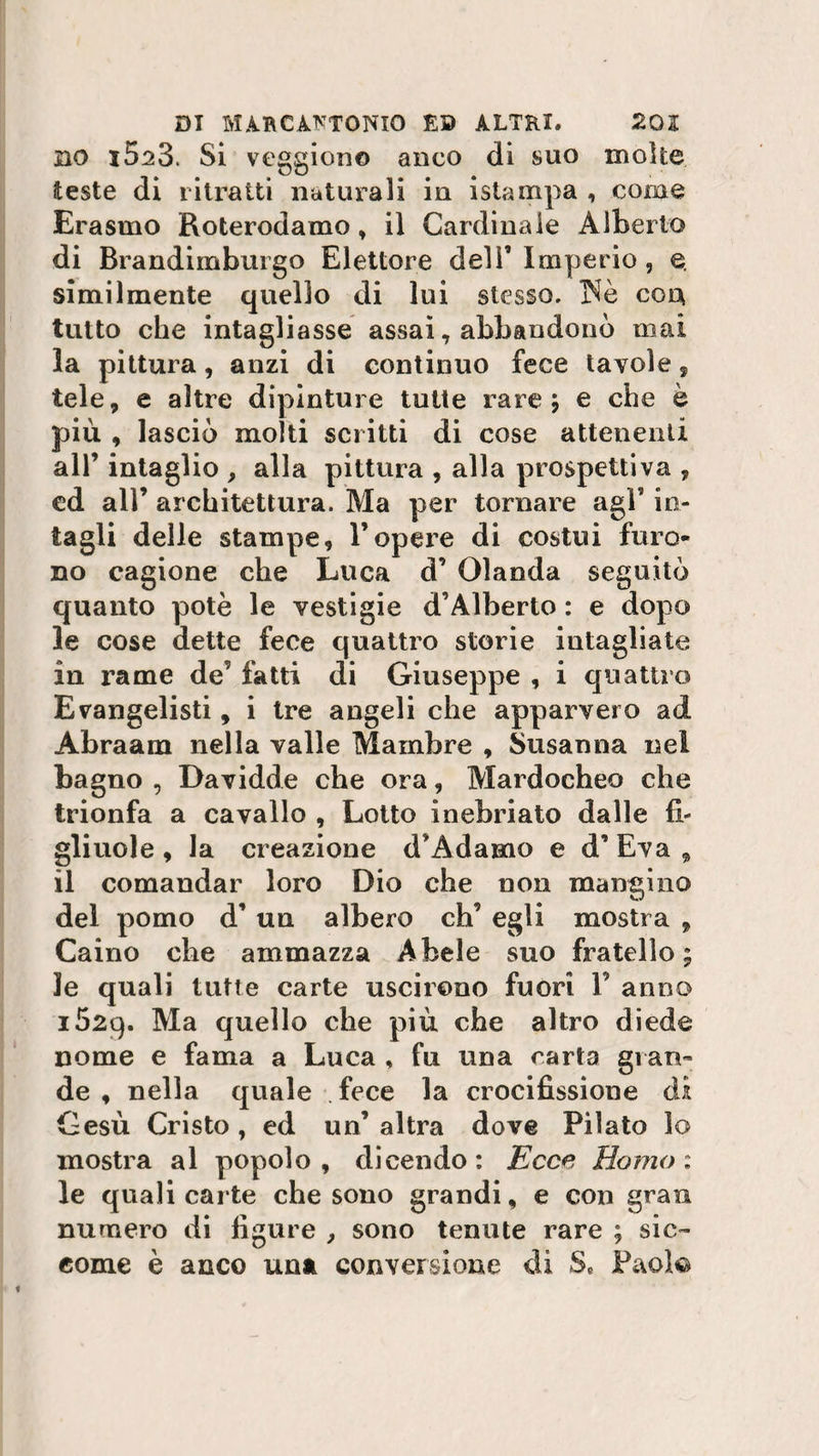 no i523. Si veggiono anco di suo molte teste di ritratti naturali in istampa , come Erasmo Roterodamo * il Cardinale Alberto di Brandimburgo Elettore dell’Imperio, e. similmente quello di lui stesso. INè eoa tutto che intagliasse assai, abbandonò mai la pittura, anzi di continuo fece tavole, tele, e altre dipinture tutte rare ; e che è più , lasciò molti scritti di cose attenenti all’ intaglio , alla pittura , alla prospettiva , cd all’ architettura. Ma per tornare agl’ in¬ tagli delle stampe, l’opere di costui furo¬ no cagione che Luca d’ Olanda seguitò quanto potè le vestigie d’Alberto : e dopo le cose dette fece quattro storie intagliate in rame de’ fatti di Giuseppe , i quattro Evangelisti, i tre angeli che apparvero ad Abraam nella valle Mambre , Susanna nel bagno , Davidde che ora, Mardocheo che trionfa a cavallo , Lotto inebriato dalle fi¬ gliuole , la creazione d’Adamo e d’ Èva , il comandar loro Dio che non mangino del pomo d’ un albero eh’ egli mostra , Caino che ammazza Abele suo fratello; le quali tutte carte uscirono fuori F anno 152q. Ma quello che più che altro diede nome e fama a Luca , fu una carta gì ari¬ de , nella quale fece la crocifissione di Gesù Cristo , ed un’ altra dove Pìlato lo mostra al popolo , dicendo : Ecce Homo : le quali carte che sono grandi, e con gran numero di figure , sono tenute rare ; sic¬ come è anco una conversione di S« Paola