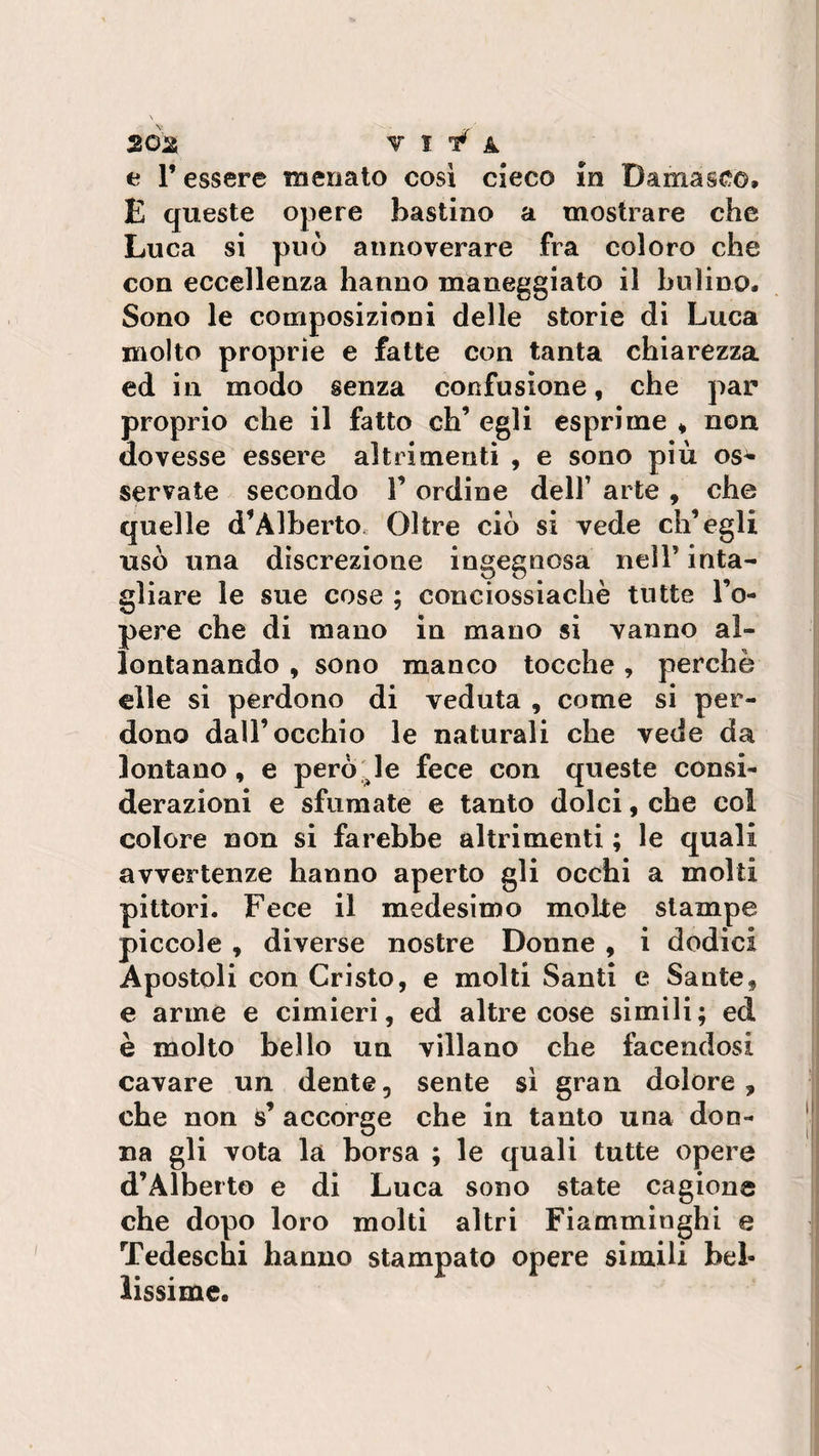 e F essere menato così cieco in Damasco, E queste opere bastino a mostrare che Luca si può annoverare fra coloro che con eccellenza hanno maneggiato il bulino. Sono le composizioni delle storie di Luca molto proprie e fatte con tanta chiarezza ed in modo senza confusione, che par proprio che il fatto eh’ egli esprime , non dovesse essere altrimenti , e sono più os^ servate secondo F ordine dell’ arte , che quelle d’Alberto Oltre ciò si vede ch’egli usò una discrezione ingegnosa nell’ inta¬ gliare le sue cose ; conciossiachè tutte l’o- pere che di mano in mano si vanno al¬ lontanando , sono manco tocche, perchè elle si perdono di veduta , come si per¬ dono dall’occhio le naturali che vede da lontano, e però le fece con queste consi¬ derazioni e sfumate e tanto dolci, che col colore non si farebbe altrimenti ; le quali avvertenze hanno aperto gli occhi a molti pittori. Fece il medesimo moke stampe piccole , diverse nostre Donne , i dodici Apostoli con Cristo, e molti Santi e Sante, e arme e cimieri, ed altre cose simili; ed è molto bello un villano che facendosi cavare un dente, sente sì gran dolore, che non s’ accorge che in tanto una don¬ na gli vota là borsa ; le quali tutte opere d’Alberto e di Luca sono state cagione che dopo loro molti altri Fiamminghi e Tedeschi hanno stampato opere simili bel¬ lissime.