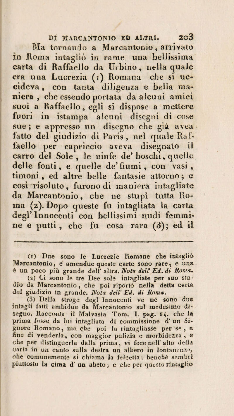 Ma tornando a Marcantonio, arrivato in Roma intagliò in rame una bellissima carta di Raffaello da Urbino, nella quale era una Lucrezia (i) Romana che si uc¬ cideva , con tanta diligenza e bella ma¬ niera , che essendo portata da alcuni amici suoi a Raffaello, egli si dispose a mettere fuori in istampa alcuni disegni di cose sue ; e appresso un disegno che già avea fatto del giudizio di Paris, nel quale Raf¬ faello per capriccio aveva disegnato il carro del Sole, le ninfe de’ boschi, quel le delle fonti, e quelle de’fiumi, con vasi, timoni , ed altre belle fantasie attorno ; e così risoluto, furono di maniera intagliate da Marcantonio, che ne stupì tutta Ro¬ ma (2). Dopo queste fu intagliata la carta degl’ Innocenti con bellissimi nudi femmi¬ ne e putti, che fu cosa rara (3); ed il - i-^ib ■ M | , _1 _ | ,,| |, al, „Miim i ni ■-- (1) Due sono le Lucrezie Remane che intagliò» Marcantonio, e amendue queste carte sono rare, e una è un poco più grande dell’ altra. Nota dell' Ed. di Roma*. (2) Ci sono le tre Dee sole intagliate per suo stu¬ dio da Marcantonio, che poi riportò nella detta carta del giudizio in grande. Nota dell* Ed. di Roma. (3) Della strage degl’ Innocenti ve ne sono due Intagli fatti ambidue da Marcantonio sul medesimo di¬ segno. Racconta il Malvasia Tom. I. pag. 64. che la prima fosse da lui intagliata di commissione d’ un Si¬ gnore Romano, ma che poi la rimagliasse per se, &amp; fine di venderla, con maggior pulizia e morbidezza, e che per distinguerla dalla prima, vi fece nell’alto della carta in un canto sulla destra un albero in lontan. nz;q che comunemente si chiama la felcetta; benché sembri piuttosto la cima d’ un abeto ; e che per questo rimaglio
