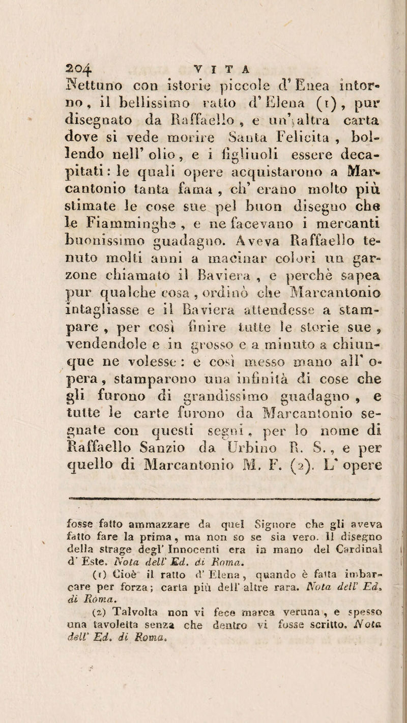 Nettuno con istorie piccole (T Enea intor¬ no, il bellissimo ratto d’Elena (i), pur disegnato da Raffaello , e im’,altra carta dove si vede morire Santa Felicita , bol¬ lendo nell’olio, e i figli noli essere deca¬ pitati : le quali opere acquistarono a Mar¬ cantonio tanta fama , eh’ erano molto più stimate le cose sue pel buon disegno che le Fiamminghe , e ne facevano i mercanti buonissimo guadagno. Aveva Raffaello te¬ nuto molli anni a macinar colori un gar¬ zone chiamato il Baviera , e perchè sapea pur qualche cosa , ordinò che Marcantonio intagliasse e il Baviera attendesse a stam¬ pare , per così finire tutte le storie sue , vendendole e in grosso e a minuto a. chiun¬ que ne volesse : e così messo mano aìF o- pera, stamparono una infinità di cose che gli furono di grandissimo guadagno , e tutte ìe carte furono da Marcantonio se¬ gnate con questi segni, per lo nome di Raffaello Sanzio da Urbino R. S. , e per quello di Marcantonio M. F. (2). Lf opere — I 1 M-nnriiWMTnM—rnilWiTiwii I ■ innum m in ni r—-—r—-■ 1 rM- „.r - n ---ir «— mi i« i — »i x fosse fatto ammazzare da quel Signore che gli aveva fatto fare la prima , ma non so se sia vero, li disegno della strage degl’ Innocenti era in mano del Cardinal d’ £ste„ Nota dell' Ed. di Roma. (r) Cioè il ratto d’Elena, quando è fatta imbar¬ care per forza; caria più dell’altre rara. Nota dell Ed-, di Roma. (2) Talvolta non vi fece marca veruna , e spesso una tavoletta senza che dentro vi fosse scritto. Note, dell' Ed» di Roma»