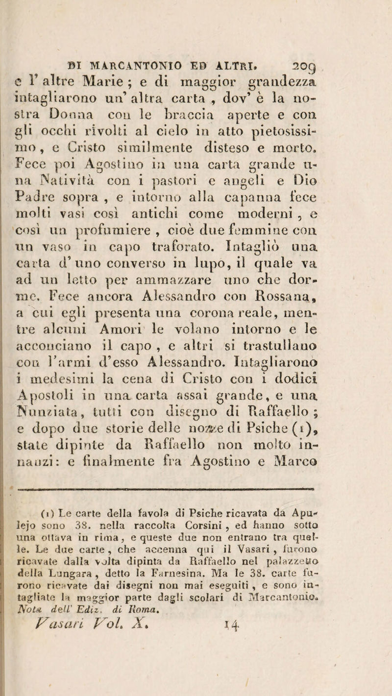e 1’ altre Marie ; e di maggior grandezza intagliaioao un’ altra carta , dov’ è la no¬ stra Donna con le braccia aperte e con gli occhi rivolti al cielo in atto pietosissi¬ mo , e Cristo similmente disteso e morto. Fece poi Agostino in una carta grande li¬ na Natività con i pastori e angeli e Dio Padre sopra , e intorno alla capanna fece molti vasi così antichi come moderni , e così un profumiere, cioè due femmine con un vaso in capo traforato. Intagliò una carta d’uno converso in lupo, il quale va ad un letto per ammazzare uno che dor¬ me. Fece ancora Alessandro con Rossana, a cui egli presenta una corona reale, men¬ tre alcuni Amori le volano intorno e le acconciano il capo , e altri si trastullano con l’armi d’esso Alessandro. Intagliarono i medesimi la cena di Cristo con i dodici Apostoli in una carta assai grande, e una Nunziata, tutti con disegno di Raffaello; e dopo due storie delle noz^e di Psiche (t), state dipinte da Raffaello non molto in¬ nanzi: e finalmente fra Agostino e Marco (0 Le carte della favola di Psiche ricavata da Apu- lejo sono 38. nella raccolta Corsini , ed hanno sotto una ottava in rima, e queste due non entrano tra quel¬ le. Le due carte, che accenna qui il Vasari, furono ricavate dalla volta dipinta da Raffaello nel palazzefcto della Lungara , detto la Farnesina. ]VIa le 38. carte fu¬ rono ricavate dai disegni non mai eseguiti , e sono in¬ tagliate la maggior parte dagli scolari di Marcantonio. Nota deli Edu. di Roma. Xasari froL X% H